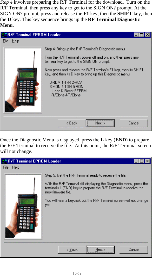 D-5 Step 4 involves preparing the R/F Terminal for the download.  Turn on the R/F Terminal, then press any key to get to the SIGN ON? prompt. At the SIGN ON? prompt, press and release the F1 key, then the SHIFT key, then the D key. This key sequence brings up the RF Terminal Diagnostic Menu.  Once the Diagnostic Menu is displayed, press the L key (END) to prepare the R/F Terminal to receive the file.  At this point, the R/F Terminal screen will not change.  