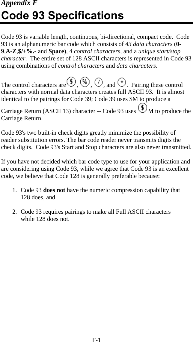 F-1 Appendix F Code 93 Specifications  Code 93 is variable length, continuous, bi-directional, compact code.  Code 93 is an alphanumeric bar code which consists of 43 data characters (0-9,A-Z,$/+%.- and Space), 4 control characters, and a unique start/stop character.  The entire set of 128 ASCII characters is represented in Code 93 using combinations of control characters and data characters.  The control characters are ,  ,  , and  .  Pairing these control characters with normal data characters creates full ASCII 93.  It is almost identical to the pairings for Code 39; Code 39 uses $M to produce a Carriage Return (ASCII 13) character -- Code 93 uses  M to produce the Carriage Return.   Code 93&apos;s two built-in check digits greatly minimize the possibility of reader substitution errors. The bar code reader never transmits digits the check digits.  Code 93&apos;s Start and Stop characters are also never transmitted.  If you have not decided which bar code type to use for your application and are considering using Code 93, while we agree that Code 93 is an excellent code, we believe that Code 128 is generally preferable because:  1. Code 93 does not have the numeric compression capability that 128 does, and  2.  Code 93 requires pairings to make all Full ASCII characters while 128 does not.  