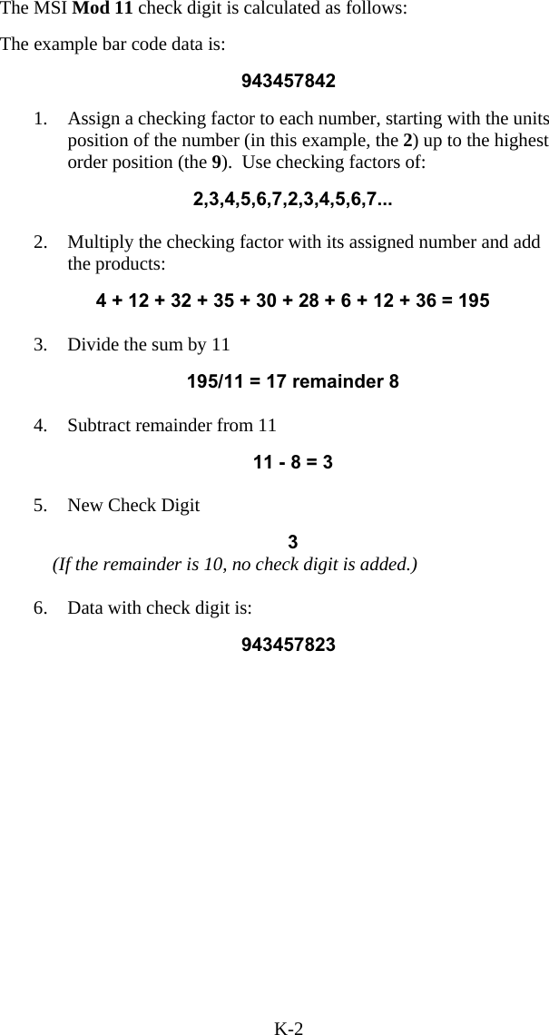 K-2 The MSI Mod 11 check digit is calculated as follows:  The example bar code data is:  943457842  1.  Assign a checking factor to each number, starting with the units position of the number (in this example, the 2) up to the highest order position (the 9).  Use checking factors of:  2,3,4,5,6,7,2,3,4,5,6,7...  2.  Multiply the checking factor with its assigned number and add the products:  4 + 12 + 32 + 35 + 30 + 28 + 6 + 12 + 36 = 195  3.  Divide the sum by 11                  195/11 = 17 remainder 8  4.  Subtract remainder from 11  11 - 8 = 3  5.  New Check Digit   3     (If the remainder is 10, no check digit is added.)  6.  Data with check digit is:   943457823 