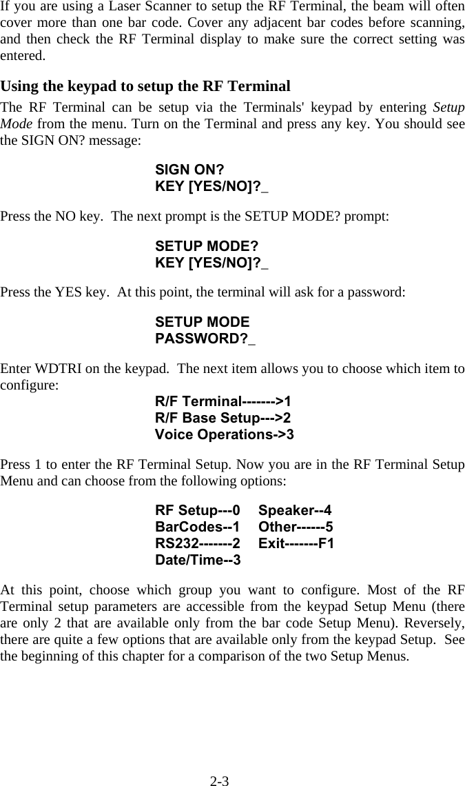 2-3 If you are using a Laser Scanner to setup the RF Terminal, the beam will often cover more than one bar code. Cover any adjacent bar codes before scanning, and then check the RF Terminal display to make sure the correct setting was entered.  Using the keypad to setup the RF Terminal  The RF Terminal can be setup via the Terminals&apos; keypad by entering Setup Mode from the menu. Turn on the Terminal and press any key. You should see the SIGN ON? message:  SIGN ON? KEY [YES/NO]?_  Press the NO key.  The next prompt is the SETUP MODE? prompt:   SETUP MODE? KEY [YES/NO]?_  Press the YES key.  At this point, the terminal will ask for a password:  SETUP MODE PASSWORD?_  Enter WDTRI on the keypad.  The next item allows you to choose which item to configure: R/F Terminal-------&gt;1 R/F Base Setup---&gt;2 Voice Operations-&gt;3  Press 1 to enter the RF Terminal Setup. Now you are in the RF Terminal Setup Menu and can choose from the following options:  RF Setup---0  Speaker--4 BarCodes--1 Other------5 RS232-------2 Exit-------F1 Date/Time--3  At this point, choose which group you want to configure. Most of the RF Terminal setup parameters are accessible from the keypad Setup Menu (there are only 2 that are available only from the bar code Setup Menu). Reversely, there are quite a few options that are available only from the keypad Setup.  See the beginning of this chapter for a comparison of the two Setup Menus.    