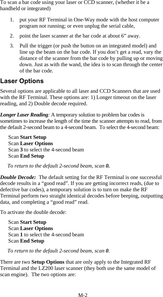 M-2 To scan a bar code using your laser or CCD scanner, (whether it be a handheld or integrated)  1.  put your RF Terminal in One-Way mode with the host computer program not running; or even unplug the serial cable,  2.  point the laser scanner at the bar code at about 6” away.  3.  Pull the trigger (or push the button on an integrated model) and line up the beam on the bar code. If you don’t get a read, vary the distance of the scanner from the bar code by pulling up or moving down. Just as with the wand, the idea is to scan through the center of the bar code.   Laser Options Several options are applicable to all laser and CCD Scanners that are used with the RF Terminal. These options are: 1) Longer timeout on the laser reading, and 2) Double decode required.  Longer Laser Reading: A temporary solution to problem bar codes is sometimes to increase the length of the time the scanner attempts to read, from the default 2-second beam to a 4-second beam.  To select the 4-second beam:        Scan Start Setup           Scan Laser Options       Scan 3 to select the 4-second beam       Scan End Setup  To return to the default 2-second beam, scan 0.  Double Decode:  The default setting for the RF Terminal is one successful decode results in a “good read”. If you are getting incorrect reads, (due to defective bar codes), a temporary solution is to turn on make the RF Terminal perform two straight identical decodes before beeping, outputting data, and completing a “good read” read.   To activate the double decode:          Scan Start Setup           Scan Laser Options       Scan 1 to select the 4-second beam       Scan End Setup  To return to the default 2-second beam, scan 0.  There are two Setup Options that are only apply to the Integrated RF Terminal and the LZ200 laser scanner (they both use the same model of scan engine).  The two options are:   