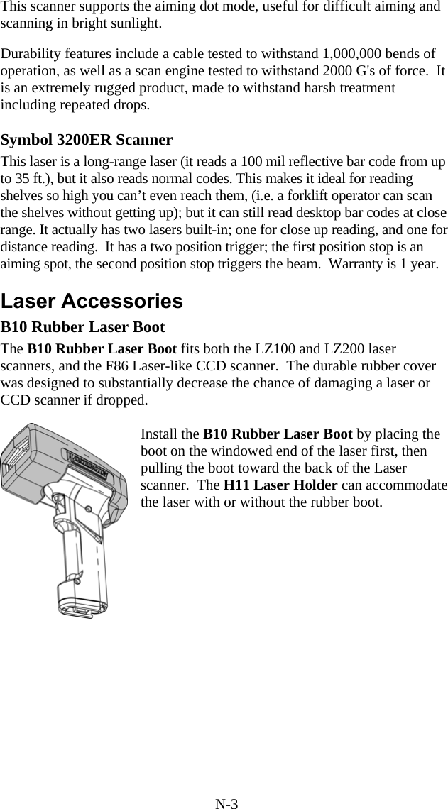 N-3 This scanner supports the aiming dot mode, useful for difficult aiming and scanning in bright sunlight.  Durability features include a cable tested to withstand 1,000,000 bends of operation, as well as a scan engine tested to withstand 2000 G&apos;s of force.  It is an extremely rugged product, made to withstand harsh treatment including repeated drops.  Symbol 3200ER Scanner This laser is a long-range laser (it reads a 100 mil reflective bar code from up to 35 ft.), but it also reads normal codes. This makes it ideal for reading shelves so high you can’t even reach them, (i.e. a forklift operator can scan the shelves without getting up); but it can still read desktop bar codes at close range. It actually has two lasers built-in; one for close up reading, and one for distance reading.  It has a two position trigger; the first position stop is an aiming spot, the second position stop triggers the beam.  Warranty is 1 year.  Laser Accessories B10 Rubber Laser Boot The B10 Rubber Laser Boot fits both the LZ100 and LZ200 laser scanners, and the F86 Laser-like CCD scanner.  The durable rubber cover was designed to substantially decrease the chance of damaging a laser or CCD scanner if dropped.    Install the B10 Rubber Laser Boot by placing the boot on the windowed end of the laser first, then pulling the boot toward the back of the Laser scanner.  The H11 Laser Holder can accommodate the laser with or without the rubber boot.       