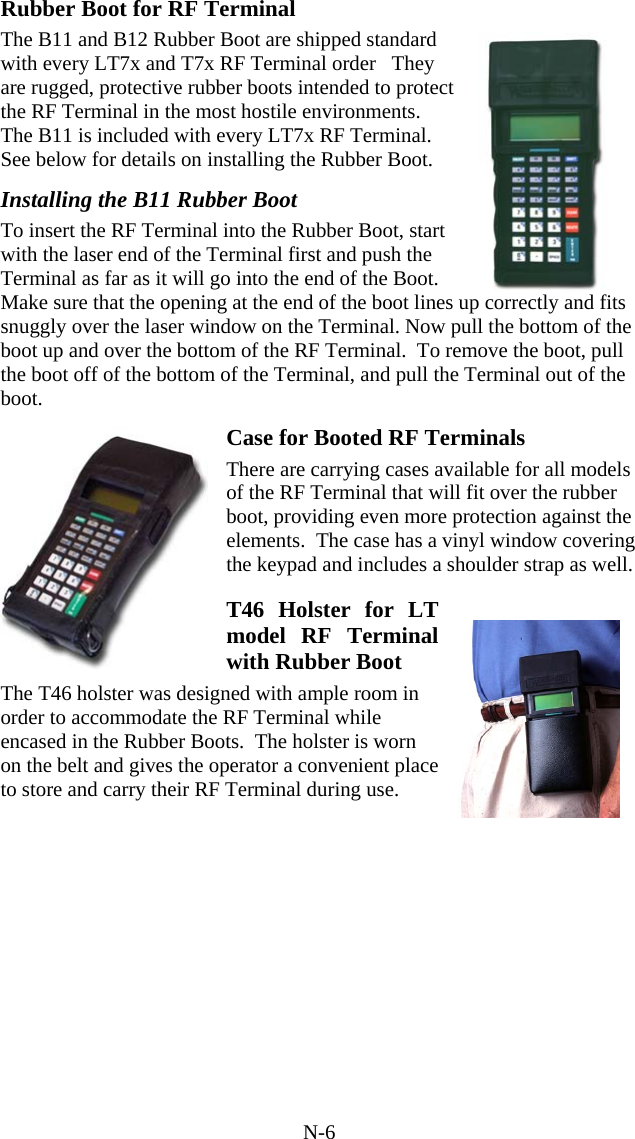 N-6 Rubber Boot for RF Terminal The B11 and B12 Rubber Boot are shipped standard with every LT7x and T7x RF Terminal order   They are rugged, protective rubber boots intended to protect the RF Terminal in the most hostile environments.  The B11 is included with every LT7x RF Terminal. See below for details on installing the Rubber Boot.  Installing the B11 Rubber Boot  To insert the RF Terminal into the Rubber Boot, start with the laser end of the Terminal first and push the Terminal as far as it will go into the end of the Boot. Make sure that the opening at the end of the boot lines up correctly and fits snuggly over the laser window on the Terminal. Now pull the bottom of the boot up and over the bottom of the RF Terminal.  To remove the boot, pull the boot off of the bottom of the Terminal, and pull the Terminal out of the boot.  Case for Booted RF Terminals There are carrying cases available for all models of the RF Terminal that will fit over the rubber boot, providing even more protection against the elements.  The case has a vinyl window covering the keypad and includes a shoulder strap as well.  T46 Holster for LT model RF Terminal with Rubber Boot The T46 holster was designed with ample room in order to accommodate the RF Terminal while encased in the Rubber Boots.  The holster is worn on the belt and gives the operator a convenient place to store and carry their RF Terminal during use.      