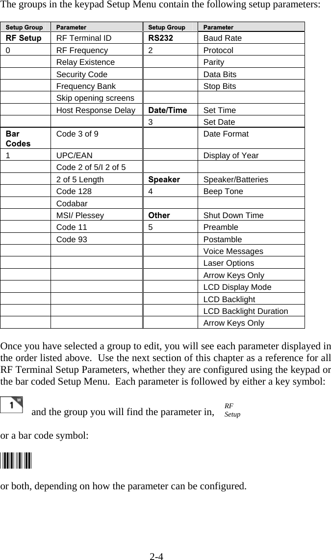 2-4 The groups in the keypad Setup Menu contain the following setup parameters:  Setup Group  Parameter Setup Group  Parameter RF Setup  RF Terminal ID  RS232  Baud Rate 0 RF Frequency 2 Protocol  Relay Existence   Parity   Security Code    Data Bits   Frequency Bank    Stop Bits   Skip opening screens     Host Response Delay Date/Time  Set Time    3 Set Date Bar Codes Code 3 of 9   Date Format 1 UPC/EAN   Display of Year   Code 2 of 5/I 2 of 5      2 of 5 Length  Speaker  Speaker/Batteries   Code 128  4  Beep Tone  Codabar     MSI/ Plessey Other  Shut Down Time  Code 11  5  Preamble  Code 93    Postamble      Voice Messages      Laser Options       Arrow Keys Only       LCD Display Mode      LCD Backlight       LCD Backlight Duration       Arrow Keys Only  Once you have selected a group to edit, you will see each parameter displayed in the order listed above.  Use the next section of this chapter as a reference for all RF Terminal Setup Parameters, whether they are configured using the keypad or the bar coded Setup Menu.  Each parameter is followed by either a key symbol:   and the group you will find the parameter in,   or a bar code symbol:  or both, depending on how the parameter can be configured. RF Setup 