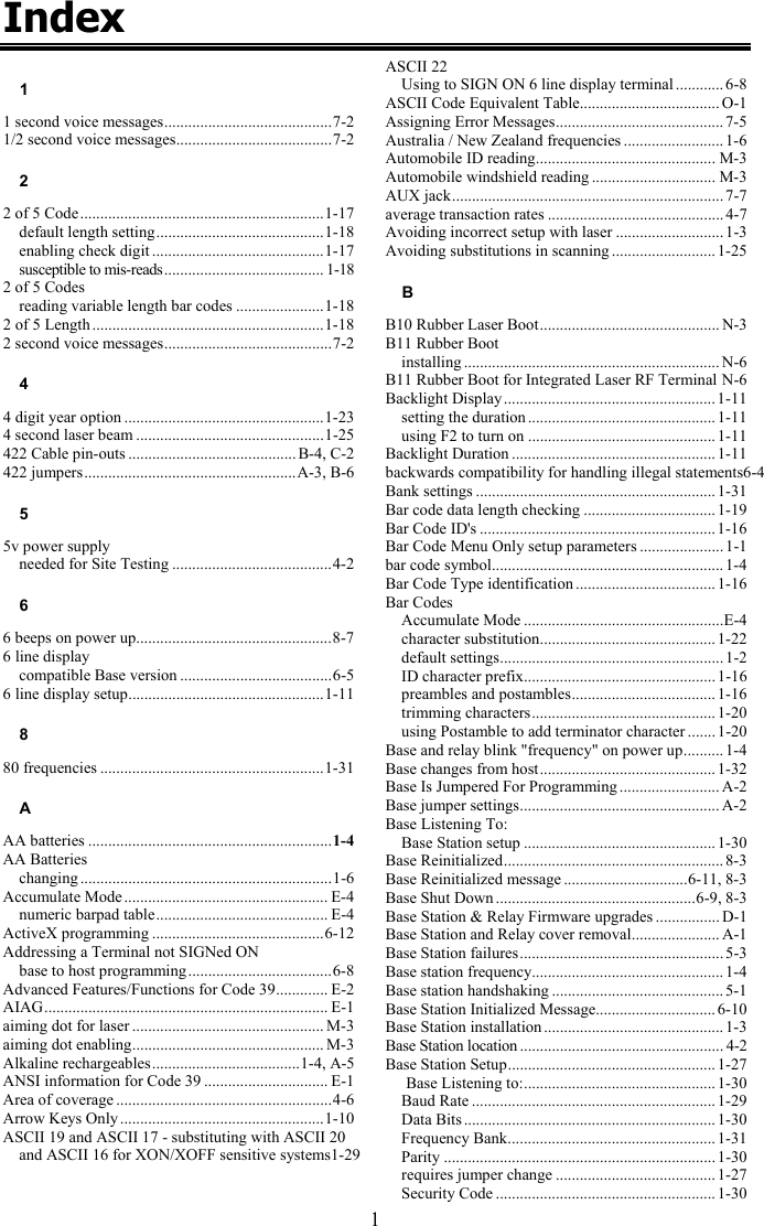 1 Index 1 1 second voice messages..........................................7-2 1/2 second voice messages.......................................7-2 2 2 of 5 Code.............................................................1-17 default length setting..........................................1-18 enabling check digit ...........................................1-17 susceptible to mis-reads........................................ 1-18 2 of 5 Codes reading variable length bar codes ......................1-18 2 of 5 Length ..........................................................1-18 2 second voice messages..........................................7-2 4 4 digit year option ..................................................1-23 4 second laser beam ...............................................1-25 422 Cable pin-outs .......................................... B-4, C-2 422 jumpers.....................................................A-3, B-6 5 5v power supply needed for Site Testing ........................................4-2 6 6 beeps on power up.................................................8-7 6 line display compatible Base version ......................................6-5 6 line display setup.................................................1-11 8 80 frequencies ........................................................1-31 A AA batteries .............................................................1-4 AA Batteries changing ...............................................................1-6 Accumulate Mode ................................................... E-4 numeric barpad table........................................... E-4 ActiveX programming ...........................................6-12 Addressing a Terminal not SIGNed ON base to host programming....................................6-8 Advanced Features/Functions for Code 39............. E-2 AIAG....................................................................... E-1 aiming dot for laser ................................................ M-3 aiming dot enabling................................................ M-3 Alkaline rechargeables.....................................1-4, A-5 ANSI information for Code 39 ............................... E-1 Area of coverage ......................................................4-6 Arrow Keys Only ...................................................1-10 ASCII 19 and ASCII 17 - substituting with ASCII 20 and ASCII 16 for XON/XOFF sensitive systems1-29   ASCII 22 Using to SIGN ON 6 line display terminal ............ 6-8 ASCII Code Equivalent Table................................... O-1 Assigning Error Messages.......................................... 7-5 Australia / New Zealand frequencies ......................... 1-6 Automobile ID reading............................................. M-3 Automobile windshield reading ............................... M-3 AUX jack.................................................................... 7-7 average transaction rates ............................................ 4-7 Avoiding incorrect setup with laser ...........................1-3 Avoiding substitutions in scanning .......................... 1-25 B B10 Rubber Laser Boot............................................. N-3 B11 Rubber Boot installing ................................................................ N-6 B11 Rubber Boot for Integrated Laser RF Terminal N-6 Backlight Display .....................................................1-11 setting the duration ............................................... 1-11 using F2 to turn on ............................................... 1-11 Backlight Duration ................................................... 1-11 backwards compatibility for handling illegal statements6-4 Bank settings ............................................................1-31 Bar code data length checking ................................. 1-19 Bar Code ID&apos;s ........................................................... 1-16 Bar Code Menu Only setup parameters ..................... 1-1 bar code symbol.......................................................... 1-4 Bar Code Type identification ................................... 1-16 Bar Codes Accumulate Mode ..................................................E-4 character substitution............................................ 1-22 default settings........................................................ 1-2 ID character prefix................................................ 1-16 preambles and postambles.................................... 1-16 trimming characters.............................................. 1-20 using Postamble to add terminator character .......1-20 Base and relay blink &quot;frequency&quot; on power up.......... 1-4 Base changes from host............................................ 1-32 Base Is Jumpered For Programming ......................... A-2 Base jumper settings.................................................. A-2 Base Listening To: Base Station setup ................................................1-30 Base Reinitialized....................................................... 8-3 Base Reinitialized message ...............................6-11, 8-3 Base Shut Down ..................................................6-9, 8-3 Base Station &amp; Relay Firmware upgrades ................ D-1 Base Station and Relay cover removal...................... A-1 Base Station failures................................................... 5-3 Base station frequency................................................ 1-4 Base station handshaking ........................................... 5-1 Base Station Initialized Message.............................. 6-10 Base Station installation ............................................. 1-3 Base Station location................................................... 4-2 Base Station Setup.................................................... 1-27 Base Listening to:................................................ 1-30 Baud Rate .............................................................1-29 Data Bits ............................................................... 1-30 Frequency Bank.................................................... 1-31 Parity .................................................................... 1-30 requires jumper change ........................................1-27 Security Code ....................................................... 1-30 