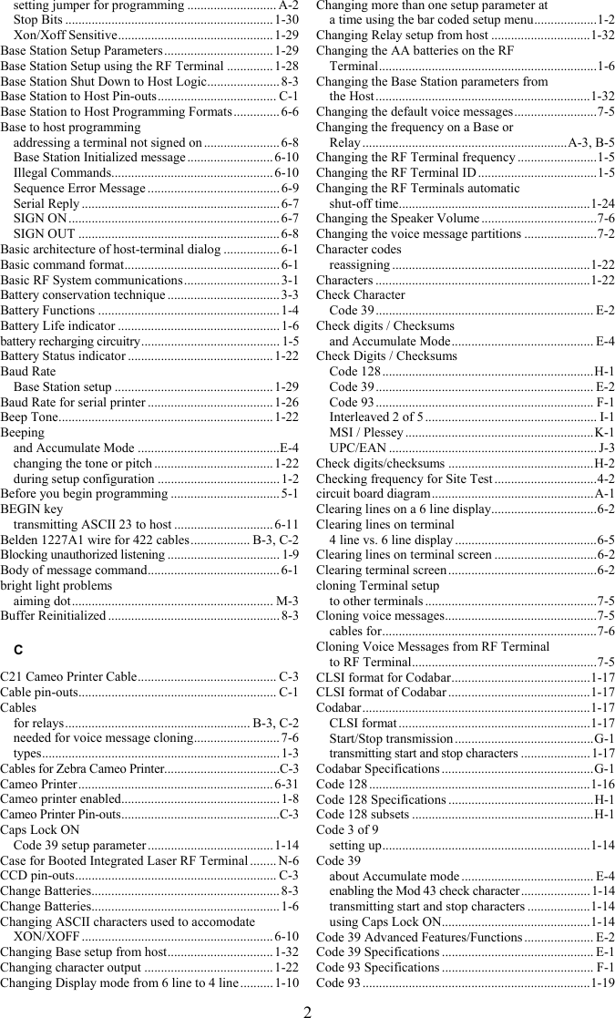 2 setting jumper for programming ........................... A-2 Stop Bits ............................................................... 1-30 Xon/Xoff Sensitive............................................... 1-29 Base Station Setup Parameters .................................1-29 Base Station Setup using the RF Terminal ..............1-28 Base Station Shut Down to Host Logic...................... 8-3 Base Station to Host Pin-outs.................................... C-1 Base Station to Host Programming Formats.............. 6-6 Base to host programming addressing a terminal not signed on .......................6-8 Base Station Initialized message ..........................6-10 Illegal Commands................................................. 6-10 Sequence Error Message ........................................ 6-9 Serial Reply ............................................................ 6-7 SIGN ON................................................................ 6-7 SIGN OUT .............................................................6-8 Basic architecture of host-terminal dialog .................6-1 Basic command format............................................... 6-1 Basic RF System communications............................. 3-1 Battery conservation technique .................................. 3-3 Battery Functions .......................................................1-4 Battery Life indicator ................................................. 1-6 battery recharging circuitry.......................................... 1-5 Battery Status indicator ............................................1-22 Baud Rate Base Station setup ................................................1-29 Baud Rate for serial printer ......................................1-26 Beep Tone................................................................. 1-22 Beeping and Accumulate Mode ...........................................E-4 changing the tone or pitch .................................... 1-22 during setup configuration ..................................... 1-2 Before you begin programming ................................. 5-1 BEGIN key transmitting ASCII 23 to host .............................. 6-11 Belden 1227A1 wire for 422 cables.................. B-3, C-2 Blocking unauthorized listening .................................. 1-9 Body of message command........................................ 6-1 bright light problems aiming dot............................................................. M-3 Buffer Reinitialized .................................................... 8-3 C C21 Cameo Printer Cable.......................................... C-3 Cable pin-outs............................................................ C-1 Cables for relays........................................................ B-3, C-2 needed for voice message cloning.......................... 7-6 types........................................................................1-3 Cables for Zebra Cameo Printer...................................C-3 Cameo Printer...........................................................6-31 Cameo printer enabled................................................ 1-8 Cameo Printer Pin-outs................................................C-3 Caps Lock ON Code 39 setup parameter ...................................... 1-14 Case for Booted Integrated Laser RF Terminal ........ N-6 CCD pin-outs............................................................. C-3 Change Batteries......................................................... 8-3 Change Batteries......................................................... 1-6 Changing ASCII characters used to accomodate XON/XOFF ..........................................................6-10 Changing Base setup from host................................ 1-32 Changing character output ....................................... 1-22 Changing Display mode from 6 line to 4 line ..........1-10 Changing more than one setup parameter at  a time using the bar coded setup menu...................1-2 Changing Relay setup from host ..............................1-32 Changing the AA batteries on the RF  Terminal..................................................................1-6 Changing the Base Station parameters from  the Host.................................................................1-32 Changing the default voice messages.........................7-5 Changing the frequency on a Base or  Relay ..............................................................A-3, B-5 Changing the RF Terminal frequency ........................1-5 Changing the RF Terminal ID ....................................1-5 Changing the RF Terminals automatic  shut-off time..........................................................1-24 Changing the Speaker Volume ...................................7-6 Changing the voice message partitions ......................7-2 Character codes reassigning ............................................................1-22 Characters .................................................................1-22 Check Character Code 39.................................................................. E-2 Check digits / Checksums and Accumulate Mode........................................... E-4 Check Digits / Checksums Code 128................................................................H-1 Code 39.................................................................. E-2 Code 93.................................................................. F-1 Interleaved 2 of 5 .................................................... I-1 MSI / Plessey .........................................................K-1 UPC/EAN ............................................................... J-3 Check digits/checksums ............................................H-2 Checking frequency for Site Test ...............................4-2 circuit board diagram.................................................A-1 Clearing lines on a 6 line display................................6-2 Clearing lines on terminal 4 line vs. 6 line display ...........................................6-5 Clearing lines on terminal screen ...............................6-2 Clearing terminal screen.............................................6-2 cloning Terminal setup to other terminals ....................................................7-5 Cloning voice messages..............................................7-5 cables for.................................................................7-6 Cloning Voice Messages from RF Terminal  to RF Terminal........................................................7-5 CLSI format for Codabar..........................................1-17 CLSI format of Codabar ...........................................1-17 Codabar.....................................................................1-17 CLSI format ..........................................................1-17 Start/Stop transmission ..........................................G-1 transmitting start and stop characters .....................1-17 Codabar Specifications ..............................................G-1 Code 128 ...................................................................1-16 Code 128 Specifications ............................................H-1 Code 128 subsets .......................................................H-1 Code 3 of 9 setting up...............................................................1-14 Code 39 about Accumulate mode ........................................ E-4 enabling the Mod 43 check character .....................1-14 transmitting start and stop characters ...................1-14 using Caps Lock ON.............................................1-14 Code 39 Advanced Features/Functions ..................... E-2 Code 39 Specifications .............................................. E-1 Code 93 Specifications .............................................. F-1 Code 93 .....................................................................1-19 