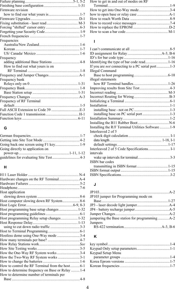 4 Failure planning...................................................5-1, 5-2 Finishing base configuration ....................................1-31 Firmware revision how to find our what yours is................................. 1-7 Firmware Upgrades ................................................... D-1 Fixing substitution - laser read ................................. M-3 Forcing &quot;shifted&quot; cursor entry .................................... 6-3 Forgetting your Security Code..................................... 1-9 French frequencies .....................................................1-7 Frequencies Australia/New Zealand........................................... 1-6 Korean .................................................................... 1-7 US/ Canada/ Mexico ..............................................1-6 Frequency adding additional Base Stations ............................. 4-8 How to find out what yours is on  RF Terminal .......................................................1-8 Frequency and Jumper Changes................................ A-1 Frequency bank Relays only on 0 ...................................................1-31 Frequency Bank.......................................................... 1-8 Base Station setup ................................................1-31 Frequency Changes ................................................... A-3 Frequency of RF Terminal default .....................................................................1-5 Full ASCII Extension to Code 39 ..............................E-3 Function Code 1 transmission ................................... H-1 Function keys ........................................................... 6-11 G German frequencies....................................................1-7 Getting into Site Test Mode .......................................4-2 Going back one screen using F1 key.......................... 1-9 Going directly to application on  power-up......................................................1-11, 1-12 guidelines for evaluating Site Test .............................4-3 H H11 Laser Holder ...................................................... N-4 Hardware changes on the RF Terminal..................... A-4 Hardware Failures ...................................................... 5-2 Headphone.................................................................. 7-6 Host application slowing down system ............................................. 8-6 Host computer slowing down RF System ..................8-6 Host Logic Error..................................................6-9, 8-3 Host programming base setup changes ....................1-32 Host programming guidelines .................................... 6-1 Host programming Relay setup changes..................1-32 Host Response Delay................................................ 1-13 using to cut down radio traffic ...............................3-3 Host to Terminal Programming.................................. 6-1 Hostless demo using One-Way mode ........................ 3-4 How many terminals per base? ..................................4-7 How Relay Stations work...........................................See How Site Testing works .............................................3-5 How the One-Way RF System works ........................ 3-4 How the Two-Way RF System works ....................... 3-1 How to change the batteries ....................................... 1-6 How to control the RF Terminal from the host.......... 6-1 How to determine frequency on Base or Relay .........1-4 How to determine number of terminals per  Base ........................................................................ 4-8 How to get in and out of modes on RF  Terminal..................................................................1-9 How to get into One-Way mode.................................3-4 how to open base or relay case ..................................A-1 How to reach Worth Data  ..........................................8-9 How to record voice messages ...................................7-4 How to replace the EPROM ......................................D-2 How to scan a bar code............................................. M-1 I I can’t communicate at all ..........................................8-5 ID assignment for Relay ....................................A-3, B-6 ID’s for bar code type ...............................................1-16 Identifying the type of bar code read........................1-16 If you are not connecting to a PC serial port ..............1-3 Illegal Command Base to host programming....................................6-10 illegal statements how RF Terminal handles.....................................1-26 Improving results from Site Test ................................4-3 Incorrect reading....................................................... M-3 Incorrect Routing for Wiring..................................... B-3 Initializing a Terminal ................................................6-1 Installation ..................................................................1-1 installing base - not on PC ......................................1-3 installing base on PC serial port .............................1-3 Installation Summary..................................................1-2 Installing the B11 Rubber Boot .................................N-6 Installing the R/F Terminal Utilities Software ...........1-9 Interleaved 2 of 5 check digit calculation ............................................ I-1 data length....................................................... 1-18, I-1 default settings......................................................1-17 Interleaved 2 of 5 Code Specifications....................... I-1 intervals wake up intervals for terminal..................................3-3 ISBN bar codes transmitting in ISBN format .................................1-15 ISBN format output ..................................................1-15 ISBN Specifications.................................................... J-2 J JP103..........................................................................A-2 JP103 jumper for Programming mode on  Base.......................................................................1-27 JP3 - laser decode light jumper..................................A-4 JP4 - battery recharge jumper....................................A-5 Jumper Changes.........................................................A-2 jumpering the Base station for programming ............A-2 Jumpers RS-422 termination........................................A-3, B-6 K key symbol..................................................................1-4 Keypad Only setup parameters...................................1-1 Keypad Setup Menu parameter groups ....................................................1-4 Korea Eprom versions ................................................1-7 Korean frequencies .....................................................1-7 