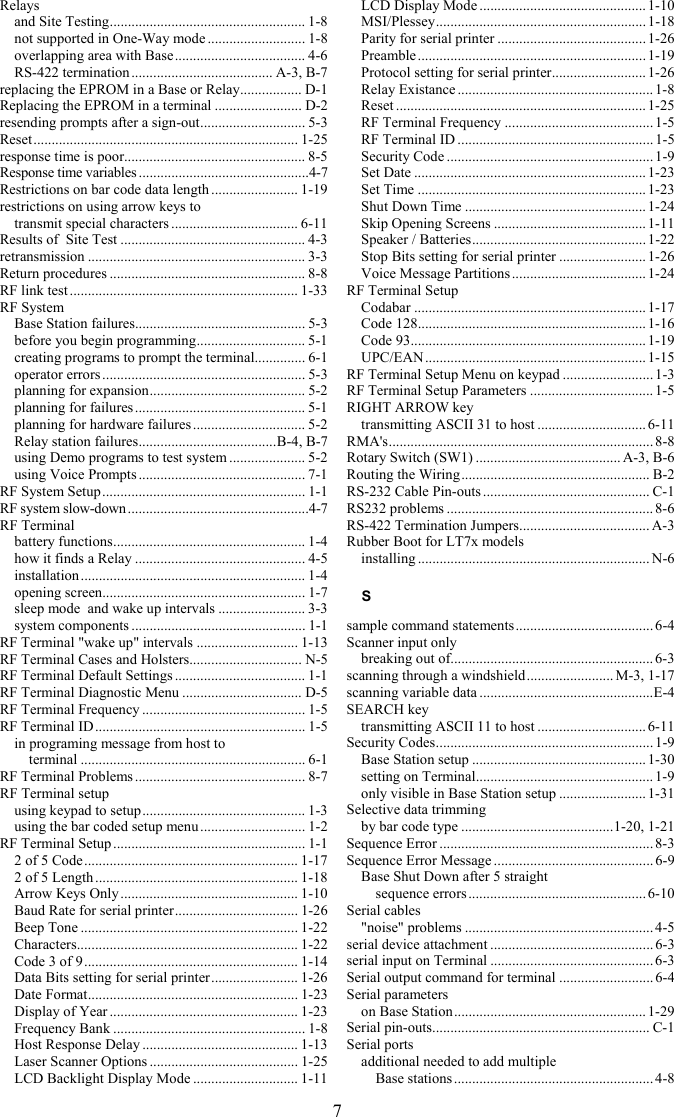 7 Relays and Site Testing...................................................... 1-8 not supported in One-Way mode ........................... 1-8 overlapping area with Base.................................... 4-6 RS-422 termination ....................................... A-3, B-7 replacing the EPROM in a Base or Relay................. D-1 Replacing the EPROM in a terminal ........................ D-2 resending prompts after a sign-out............................. 5-3 Reset......................................................................... 1-25 response time is poor.................................................. 8-5 Response time variables ...............................................4-7 Restrictions on bar code data length ........................ 1-19 restrictions on using arrow keys to  transmit special characters ................................... 6-11 Results of  Site Test ................................................... 4-3 retransmission ............................................................ 3-3 Return procedures ...................................................... 8-8 RF link test ............................................................... 1-33 RF System Base Station failures............................................... 5-3 before you begin programming.............................. 5-1 creating programs to prompt the terminal.............. 6-1 operator errors ........................................................ 5-3 planning for expansion........................................... 5-2 planning for failures ............................................... 5-1 planning for hardware failures ............................... 5-2 Relay station failures......................................B-4, B-7 using Demo programs to test system ..................... 5-2 using Voice Prompts .............................................. 7-1 RF System Setup........................................................ 1-1 RF system slow-down..................................................4-7 RF Terminal battery functions..................................................... 1-4 how it finds a Relay ............................................... 4-5 installation .............................................................. 1-4 opening screen........................................................ 1-7 sleep mode  and wake up intervals ........................ 3-3 system components ................................................ 1-1 RF Terminal &quot;wake up&quot; intervals ............................ 1-13 RF Terminal Cases and Holsters............................... N-5 RF Terminal Default Settings .................................... 1-1 RF Terminal Diagnostic Menu ................................. D-5 RF Terminal Frequency ............................................. 1-5 RF Terminal ID.......................................................... 1-5 in programing message from host to  terminal .............................................................. 6-1 RF Terminal Problems ............................................... 8-7 RF Terminal setup using keypad to setup............................................. 1-3 using the bar coded setup menu ............................. 1-2 RF Terminal Setup ..................................................... 1-1 2 of 5 Code........................................................... 1-17 2 of 5 Length ........................................................ 1-18 Arrow Keys Only ................................................. 1-10 Baud Rate for serial printer.................................. 1-26 Beep Tone ............................................................ 1-22 Characters............................................................. 1-22 Code 3 of 9........................................................... 1-14 Data Bits setting for serial printer........................ 1-26 Date Format.......................................................... 1-23 Display of Year .................................................... 1-23 Frequency Bank ..................................................... 1-8 Host Response Delay ........................................... 1-13 Laser Scanner Options ......................................... 1-25 LCD Backlight Display Mode ............................. 1-11 LCD Display Mode .............................................. 1-10 MSI/Plessey.......................................................... 1-18 Parity for serial printer .........................................1-26 Preamble............................................................... 1-19 Protocol setting for serial printer.......................... 1-26 Relay Existance ...................................................... 1-8 Reset ..................................................................... 1-25 RF Terminal Frequency .........................................1-5 RF Terminal ID ...................................................... 1-5 Security Code ......................................................... 1-9 Set Date ................................................................1-23 Set Time ...............................................................1-23 Shut Down Time ..................................................1-24 Skip Opening Screens ..........................................1-11 Speaker / Batteries................................................ 1-22 Stop Bits setting for serial printer ........................1-26 Voice Message Partitions ..................................... 1-24 RF Terminal Setup Codabar ................................................................ 1-17 Code 128............................................................... 1-16 Code 93................................................................. 1-19 UPC/EAN............................................................. 1-15 RF Terminal Setup Menu on keypad ......................... 1-3 RF Terminal Setup Parameters ..................................1-5 RIGHT ARROW key transmitting ASCII 31 to host .............................. 6-11 RMA&apos;s......................................................................... 8-8 Rotary Switch (SW1) ........................................ A-3, B-6 Routing the Wiring.................................................... B-2 RS-232 Cable Pin-outs .............................................. C-1 RS232 problems ......................................................... 8-6 RS-422 Termination Jumpers.................................... A-3 Rubber Boot for LT7x models installing ................................................................ N-6 S sample command statements...................................... 6-4 Scanner input only breaking out of........................................................ 6-3 scanning through a windshield........................ M-3, 1-17 scanning variable data ................................................E-4 SEARCH key transmitting ASCII 11 to host .............................. 6-11 Security Codes............................................................ 1-9 Base Station setup ................................................1-30 setting on Terminal................................................. 1-9 only visible in Base Station setup ........................ 1-31 Selective data trimming by bar code type ..........................................1-20, 1-21 Sequence Error ...........................................................8-3 Sequence Error Message ............................................ 6-9 Base Shut Down after 5 straight  sequence errors .................................................6-10 Serial cables &quot;noise&quot; problems .................................................... 4-5 serial device attachment .............................................6-3 serial input on Terminal .............................................6-3 Serial output command for terminal .......................... 6-4 Serial parameters on Base Station..................................................... 1-29 Serial pin-outs............................................................ C-1 Serial ports additional needed to add multiple  Base stations ....................................................... 4-8 