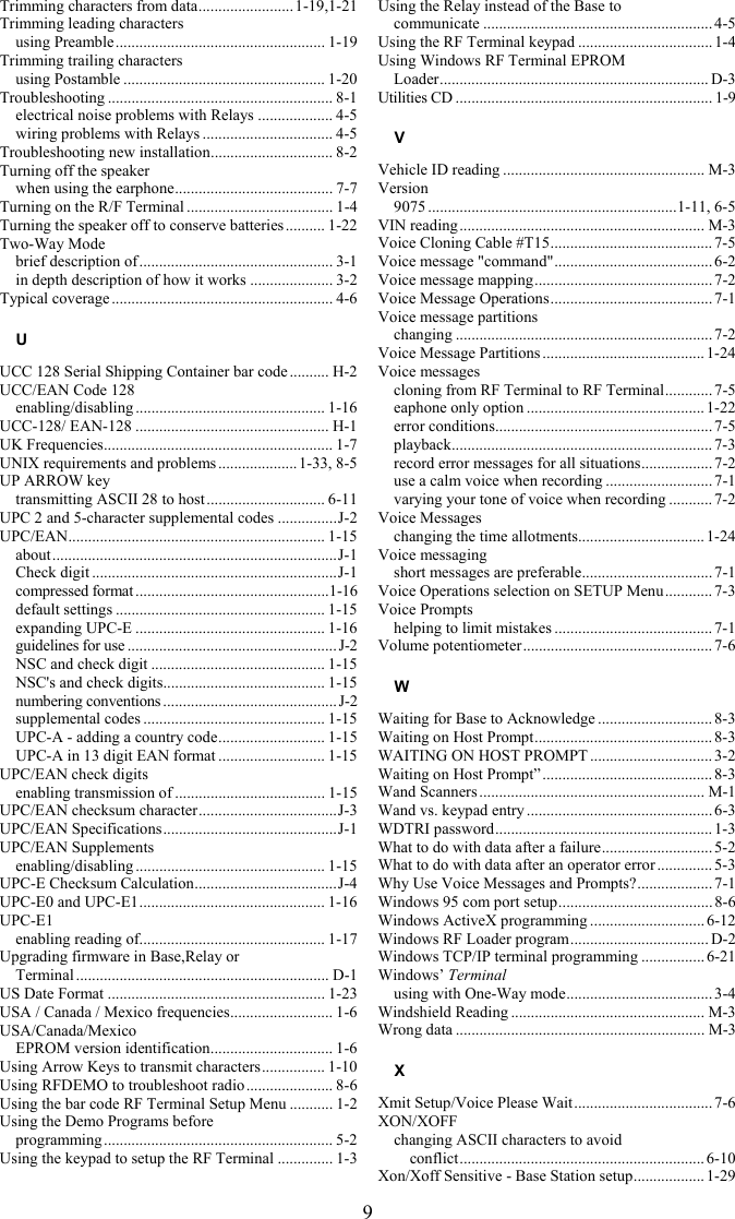 9 Trimming characters from data........................1-19,1-21 Trimming leading characters using Preamble..................................................... 1-19 Trimming trailing characters using Postamble ................................................... 1-20 Troubleshooting ......................................................... 8-1 electrical noise problems with Relays ................... 4-5 wiring problems with Relays ................................. 4-5 Troubleshooting new installation............................... 8-2 Turning off the speaker when using the earphone........................................ 7-7 Turning on the R/F Terminal ..................................... 1-4 Turning the speaker off to conserve batteries.......... 1-22 Two-Way Mode brief description of ................................................. 3-1 in depth description of how it works ..................... 3-2 Typical coverage ........................................................ 4-6 U UCC 128 Serial Shipping Container bar code .......... H-2 UCC/EAN Code 128 enabling/disabling ................................................ 1-16 UCC-128/ EAN-128 ................................................. H-1 UK Frequencies.......................................................... 1-7 UNIX requirements and problems ....................1-33, 8-5 UP ARROW key transmitting ASCII 28 to host.............................. 6-11 UPC 2 and 5-character supplemental codes ...............J-2 UPC/EAN................................................................. 1-15 about........................................................................J-1 Check digit ..............................................................J-1 compressed format .................................................1-16 default settings ..................................................... 1-15 expanding UPC-E ................................................ 1-16 guidelines for use ..................................................... J-2 NSC and check digit ............................................ 1-15 NSC&apos;s and check digits......................................... 1-15 numbering conventions ............................................J-2 supplemental codes .............................................. 1-15 UPC-A - adding a country code........................... 1-15 UPC-A in 13 digit EAN format ........................... 1-15 UPC/EAN check digits enabling transmission of ...................................... 1-15 UPC/EAN checksum character...................................J-3 UPC/EAN Specifications............................................J-1 UPC/EAN Supplements enabling/disabling ................................................ 1-15 UPC-E Checksum Calculation....................................J-4 UPC-E0 and UPC-E1............................................... 1-16 UPC-E1 enabling reading of............................................... 1-17 Upgrading firmware in Base,Relay or  Terminal ................................................................ D-1 US Date Format ....................................................... 1-23 USA / Canada / Mexico frequencies.......................... 1-6 USA/Canada/Mexico EPROM version identification............................... 1-6 Using Arrow Keys to transmit characters................ 1-10 Using RFDEMO to troubleshoot radio ...................... 8-6 Using the bar code RF Terminal Setup Menu ........... 1-2 Using the Demo Programs before  programming.......................................................... 5-2 Using the keypad to setup the RF Terminal .............. 1-3 Using the Relay instead of the Base to  communicate ..........................................................4-5 Using the RF Terminal keypad .................................. 1-4 Using Windows RF Terminal EPROM  Loader.................................................................... D-3 Utilities CD ................................................................. 1-9 V Vehicle ID reading ................................................... M-3 Version 9075 ...............................................................1-11, 6-5 VIN reading.............................................................. M-3 Voice Cloning Cable #T15......................................... 7-5 Voice message &quot;command&quot;........................................ 6-2 Voice message mapping............................................. 7-2 Voice Message Operations......................................... 7-1 Voice message partitions changing .................................................................7-2 Voice Message Partitions ......................................... 1-24 Voice messages cloning from RF Terminal to RF Terminal............ 7-5 eaphone only option .............................................1-22 error conditions....................................................... 7-5 playback.................................................................. 7-3 record error messages for all situations.................. 7-2 use a calm voice when recording ........................... 7-1 varying your tone of voice when recording ........... 7-2 Voice Messages changing the time allotments................................ 1-24 Voice messaging short messages are preferable................................. 7-1 Voice Operations selection on SETUP Menu............ 7-3 Voice Prompts helping to limit mistakes ........................................ 7-1 Volume potentiometer................................................ 7-6 W Waiting for Base to Acknowledge ............................. 8-3 Waiting on Host Prompt............................................. 8-3 WAITING ON HOST PROMPT ............................... 3-2 Waiting on Host Prompt” ...........................................8-3 Wand Scanners ......................................................... M-1 Wand vs. keypad entry ............................................... 6-3 WDTRI password....................................................... 1-3 What to do with data after a failure............................ 5-2 What to do with data after an operator error .............. 5-3 Why Use Voice Messages and Prompts?................... 7-1 Windows 95 com port setup....................................... 8-6 Windows ActiveX programming ............................. 6-12 Windows RF Loader program................................... D-2 Windows TCP/IP terminal programming ................ 6-21 Windows’ Terminal using with One-Way mode..................................... 3-4 Windshield Reading ................................................. M-3 Wrong data ............................................................... M-3 X Xmit Setup/Voice Please Wait................................... 7-6 XON/XOFF changing ASCII characters to avoid  conflict.............................................................. 6-10 Xon/Xoff Sensitive - Base Station setup.................. 1-29 