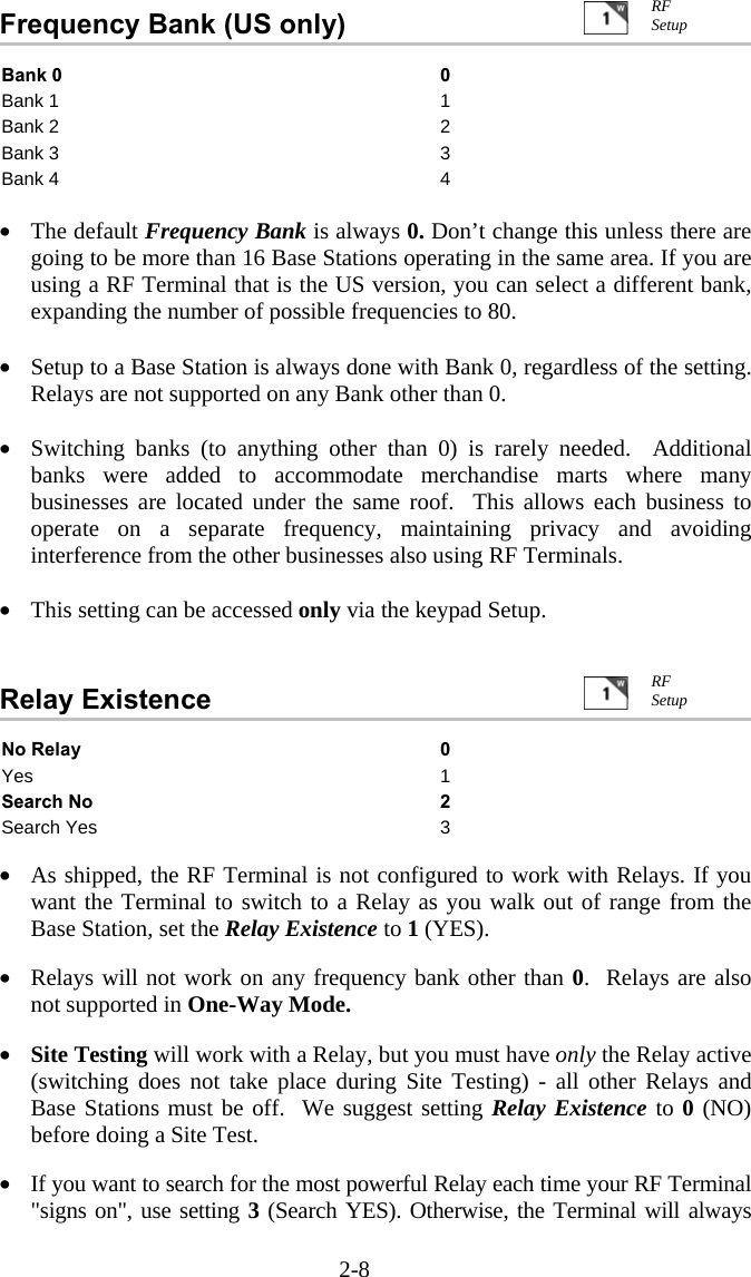 2-8 Frequency Bank (US only)   Bank 0  0 Bank 1  1 Bank 2  2 Bank 3  3 Bank 4  4  •  The default Frequency Bank is always 0. Don’t change this unless there are going to be more than 16 Base Stations operating in the same area. If you are using a RF Terminal that is the US version, you can select a different bank, expanding the number of possible frequencies to 80.    •  Setup to a Base Station is always done with Bank 0, regardless of the setting.  Relays are not supported on any Bank other than 0.  •  Switching banks (to anything other than 0) is rarely needed.  Additional banks were added to accommodate merchandise marts where many businesses are located under the same roof.  This allows each business to operate on a separate frequency, maintaining privacy and avoiding interference from the other businesses also using RF Terminals.  •  This setting can be accessed only via the keypad Setup.   Relay Existence   No Relay  0 Yes 1 Search No  2 Search Yes  3  •  As shipped, the RF Terminal is not configured to work with Relays. If you want the Terminal to switch to a Relay as you walk out of range from the Base Station, set the Relay Existence to 1 (YES).  •  Relays will not work on any frequency bank other than 0.  Relays are also not supported in One-Way Mode.   •  Site Testing will work with a Relay, but you must have only the Relay active (switching does not take place during Site Testing) - all other Relays and Base Stations must be off.  We suggest setting Relay Existence to 0 (NO) before doing a Site Test.  •  If you want to search for the most powerful Relay each time your RF Terminal &quot;signs on&quot;, use setting 3 (Search YES). Otherwise, the Terminal will always RF Setup RF Setup 