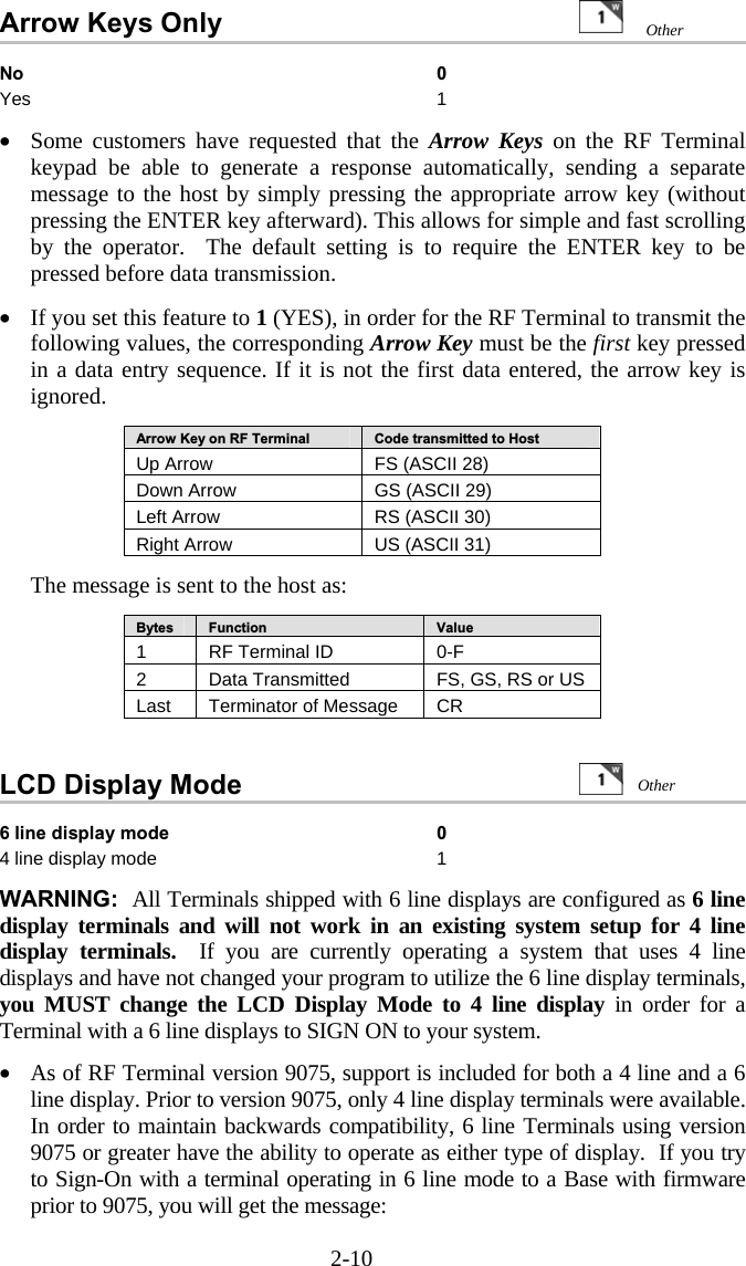 2-10 Arrow Keys Only     No 0 Yes 1  •  Some customers have requested that the Arrow Keys on the RF Terminal keypad be able to generate a response automatically, sending a separate message to the host by simply pressing the appropriate arrow key (without pressing the ENTER key afterward). This allows for simple and fast scrolling by the operator.  The default setting is to require the ENTER key to be pressed before data transmission.  •  If you set this feature to 1 (YES), in order for the RF Terminal to transmit the following values, the corresponding Arrow Key must be the first key pressed in a data entry sequence. If it is not the first data entered, the arrow key is ignored.  Arrow Key on RF Terminal  Code transmitted to Host Up Arrow  FS (ASCII 28) Down Arrow  GS (ASCII 29) Left Arrow  RS (ASCII 30) Right Arrow  US (ASCII 31)  The message is sent to the host as:  Bytes  Function  Value 1  RF Terminal ID  0-F 2  Data Transmitted   FS, GS, RS or US Last  Terminator of Message  CR   LCD Display Mode                    6 line display mode  0 4 line display mode  1  WARNING:  All Terminals shipped with 6 line displays are configured as 6 line display terminals and will not work in an existing system setup for 4 line display terminals.  If you are currently operating a system that uses 4 line displays and have not changed your program to utilize the 6 line display terminals, you MUST change the LCD Display Mode to 4 line display in order for a Terminal with a 6 line displays to SIGN ON to your system.   •  As of RF Terminal version 9075, support is included for both a 4 line and a 6 line display. Prior to version 9075, only 4 line display terminals were available. In order to maintain backwards compatibility, 6 line Terminals using version 9075 or greater have the ability to operate as either type of display.  If you try to Sign-On with a terminal operating in 6 line mode to a Base with firmware prior to 9075, you will get the message: Other  Other 