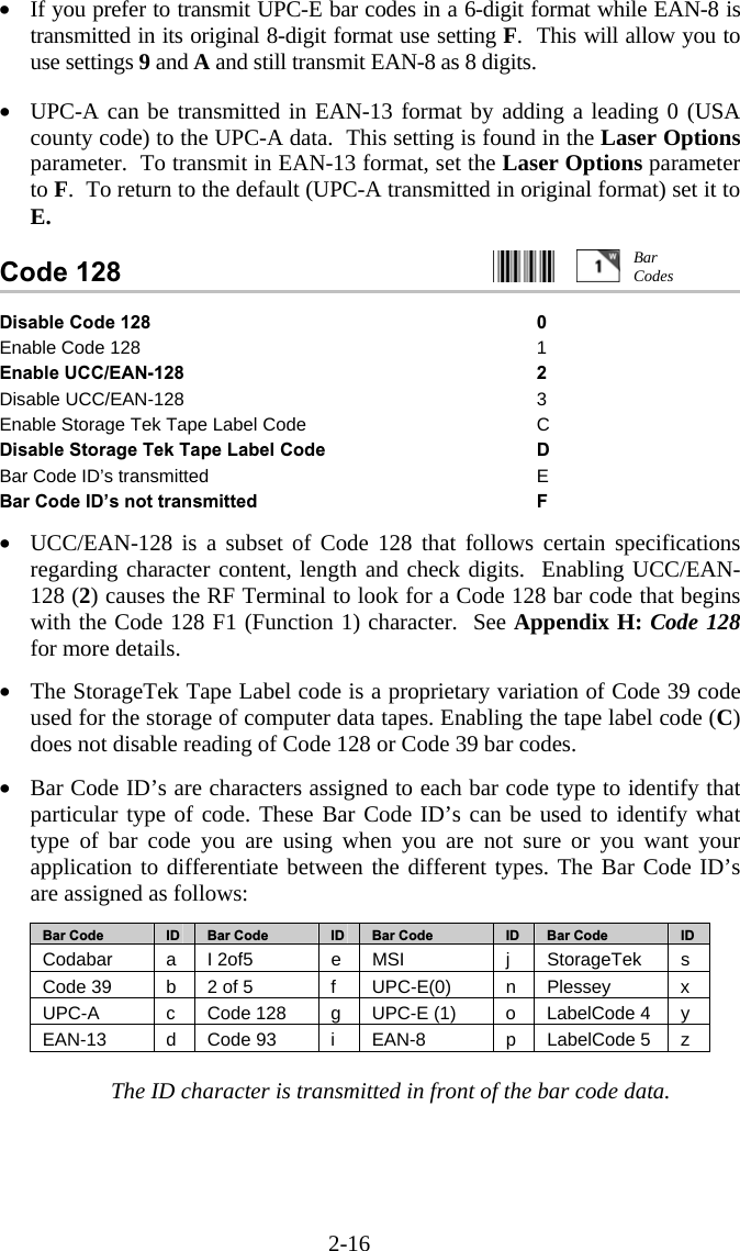 2-16 •  If you prefer to transmit UPC-E bar codes in a 6-digit format while EAN-8 is transmitted in its original 8-digit format use setting F.  This will allow you to use settings 9 and A and still transmit EAN-8 as 8 digits.  •  UPC-A can be transmitted in EAN-13 format by adding a leading 0 (USA county code) to the UPC-A data.  This setting is found in the Laser Options parameter.  To transmit in EAN-13 format, set the Laser Options parameter to F.  To return to the default (UPC-A transmitted in original format) set it to E.  Code 128                                                  Disable Code 128 0 Enable Code 128  1 Enable UCC/EAN-128  2 Disable UCC/EAN-128  3 Enable Storage Tek Tape Label Code  C Disable Storage Tek Tape Label Code  D Bar Code ID’s transmitted  E Bar Code ID’s not transmitted  F  •  UCC/EAN-128 is a subset of Code 128 that follows certain specifications regarding character content, length and check digits.  Enabling UCC/EAN-128 (2) causes the RF Terminal to look for a Code 128 bar code that begins with the Code 128 F1 (Function 1) character.  See Appendix H: Code 128 for more details.  •  The StorageTek Tape Label code is a proprietary variation of Code 39 code used for the storage of computer data tapes. Enabling the tape label code (C) does not disable reading of Code 128 or Code 39 bar codes.   •  Bar Code ID’s are characters assigned to each bar code type to identify that particular type of code. These Bar Code ID’s can be used to identify what type of bar code you are using when you are not sure or you want your application to differentiate between the different types. The Bar Code ID’s are assigned as follows:  Bar Code  ID   Bar Code  ID   Bar Code  ID  Bar Code  ID Codabar  a I 2of5  e MSI  j  StorageTek  s Code 39  b  2 of 5  f  UPC-E(0)  n  Plessey  x UPC-A  c  Code 128  g  UPC-E (1)  o  LabelCode 4  y EAN-13  d Code 93  i  EAN-8  p LabelCode 5 z  The ID character is transmitted in front of the bar code data. Bar Codes 