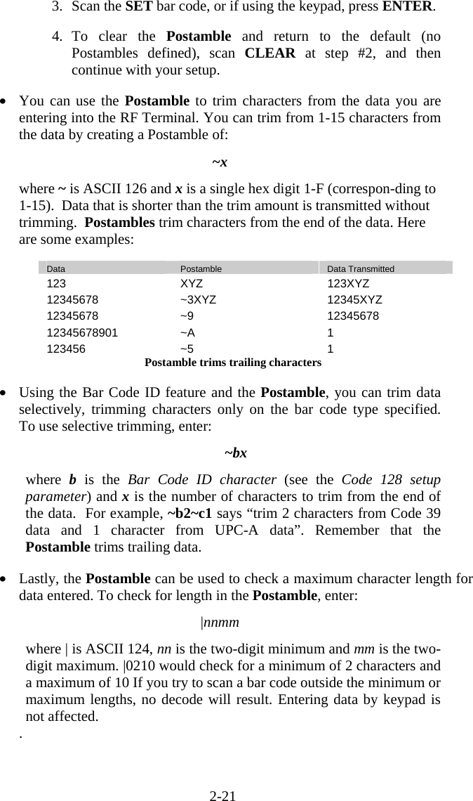 2-21 3. Scan the SET bar code, or if using the keypad, press ENTER.  4. To clear the Postamble  and return to the default (no Postambles defined), scan CLEAR at step #2, and then continue with your setup.  •  You can use the Postamble to trim characters from the data you are entering into the RF Terminal. You can trim from 1-15 characters from the data by creating a Postamble of:  ~x   where ~ is ASCII 126 and x is a single hex digit 1-F (correspon-ding to 1-15).  Data that is shorter than the trim amount is transmitted without trimming.  Postambles trim characters from the end of the data. Here are some examples:  Data  Postamble  Data Transmitted 123 XYZ  123XYZ 12345678 ~3XYZ  12345XYZ 12345678 ~9  12345678 12345678901 ~A  1 123456 ~5  1 Postamble trims trailing characters  •  Using the Bar Code ID feature and the Postamble, you can trim data selectively, trimming characters only on the bar code type specified.  To use selective trimming, enter:  ~bx  where  b is the Bar Code ID character (see the Code 128 setup parameter) and x is the number of characters to trim from the end of the data.  For example, ~b2~c1 says “trim 2 characters from Code 39 data and 1 character from UPC-A data”. Remember that the Postamble trims trailing data.  •  Lastly, the Postamble can be used to check a maximum character length for data entered. To check for length in the Postamble, enter:  |nnmm  where | is ASCII 124, nn is the two-digit minimum and mm is the two-digit maximum. |0210 would check for a minimum of 2 characters and a maximum of 10 If you try to scan a bar code outside the minimum or maximum lengths, no decode will result. Entering data by keypad is not affected. . 