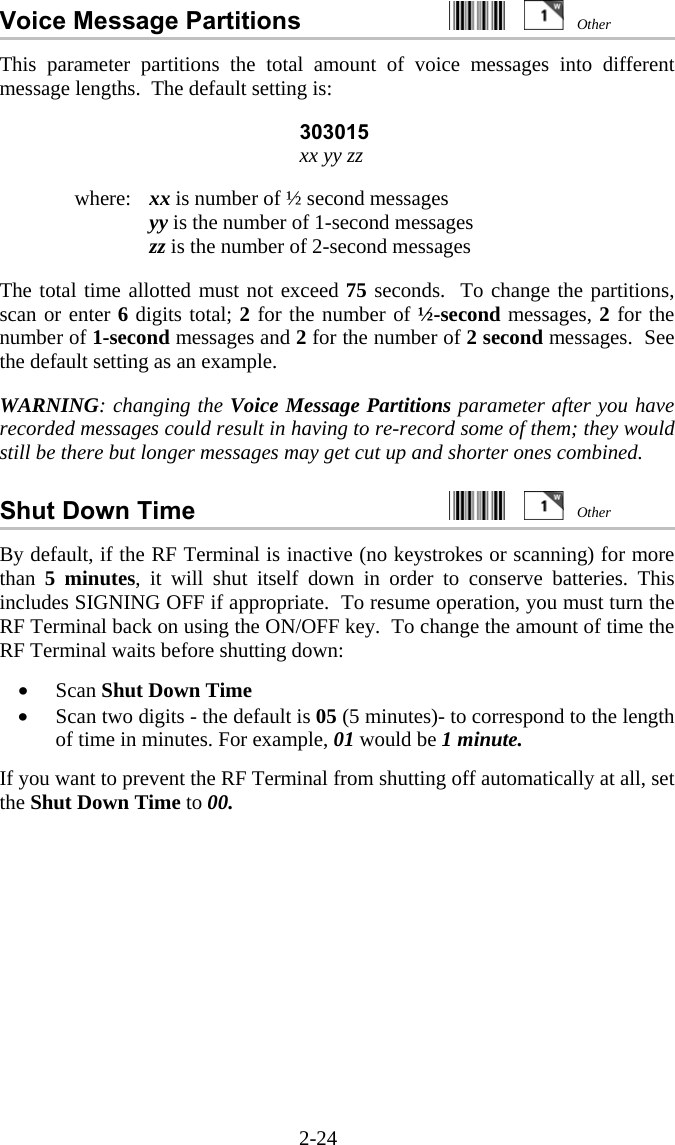 2-24 Voice Message Partitions     This parameter partitions the total amount of voice messages into different message lengths.  The default setting is:  303015 xx yy zz  where:   xx is number of ½ second messages   yy is the number of 1-second messages   zz is the number of 2-second messages  The total time allotted must not exceed 75 seconds.  To change the partitions, scan or enter 6 digits total; 2 for the number of ½-second messages, 2 for the number of 1-second messages and 2 for the number of 2 second messages.  See the default setting as an example.  WARNING: changing the Voice Message Partitions parameter after you have recorded messages could result in having to re-record some of them; they would still be there but longer messages may get cut up and shorter ones combined.  Shut Down Time     By default, if the RF Terminal is inactive (no keystrokes or scanning) for more than  5 minutes, it will shut itself down in order to conserve batteries. This includes SIGNING OFF if appropriate.  To resume operation, you must turn the RF Terminal back on using the ON/OFF key.  To change the amount of time the RF Terminal waits before shutting down:  •  Scan Shut Down Time •  Scan two digits - the default is 05 (5 minutes)- to correspond to the length of time in minutes. For example, 01 would be 1 minute.  If you want to prevent the RF Terminal from shutting off automatically at all, set the Shut Down Time to 00.  Other Other 