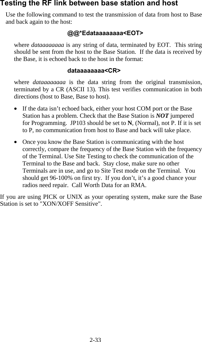 2-33 Testing the RF link between base station and host Use the following command to test the transmission of data from host to Base and back again to the host:  @@*Edataaaaaaaa&lt;EOT&gt;  where dataaaaaaaa is any string of data, terminated by EOT.  This string should be sent from the host to the Base Station.  If the data is received by the Base, it is echoed back to the host in the format:  dataaaaaaaa&lt;CR&gt;  where  dataaaaaaaa is the data string from the original transmission, terminated by a CR (ASCII 13). This test verifies communication in both directions (host to Base, Base to host).  •  If the data isn’t echoed back, either your host COM port or the Base Station has a problem. Check that the Base Station is NOT jumpered for Programming.  JP103 should be set to N, (Normal), not P. If it is set to P, no communication from host to Base and back will take place.  •  Once you know the Base Station is communicating with the host correctly, compare the frequency of the Base Station with the frequency of the Terminal. Use Site Testing to check the communication of the Terminal to the Base and back.  Stay close, make sure no other Terminals are in use, and go to Site Test mode on the Terminal.  You should get 96-100% on first try.  If you don’t, it’s a good chance your radios need repair.  Call Worth Data for an RMA.  If you are using PICK or UNIX as your operating system, make sure the Base Station is set to &quot;XON/XOFF Sensitive&quot;. 