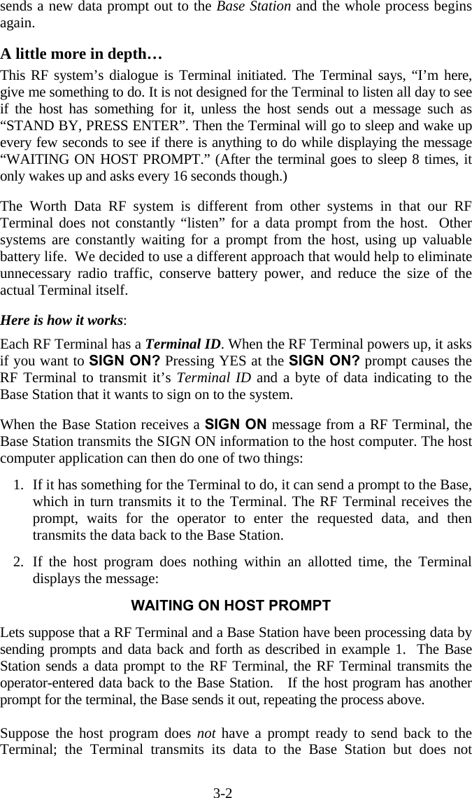 3-2 sends a new data prompt out to the Base Station and the whole process begins again.  A little more in depth… This RF system’s dialogue is Terminal initiated. The Terminal says, “I’m here, give me something to do. It is not designed for the Terminal to listen all day to see if the host has something for it, unless the host sends out a message such as “STAND BY, PRESS ENTER”. Then the Terminal will go to sleep and wake up every few seconds to see if there is anything to do while displaying the message “WAITING ON HOST PROMPT.” (After the terminal goes to sleep 8 times, it only wakes up and asks every 16 seconds though.)  The Worth Data RF system is different from other systems in that our RF Terminal does not constantly “listen” for a data prompt from the host.  Other systems are constantly waiting for a prompt from the host, using up valuable battery life.  We decided to use a different approach that would help to eliminate unnecessary radio traffic, conserve battery power, and reduce the size of the actual Terminal itself.  Here is how it works:   Each RF Terminal has a Terminal ID. When the RF Terminal powers up, it asks if you want to SIGN ON? Pressing YES at the SIGN ON? prompt causes the RF Terminal to transmit it’s Terminal ID and a byte of data indicating to the Base Station that it wants to sign on to the system.   When the Base Station receives a SIGN ON message from a RF Terminal, the Base Station transmits the SIGN ON information to the host computer. The host computer application can then do one of two things:   1.  If it has something for the Terminal to do, it can send a prompt to the Base, which in turn transmits it to the Terminal. The RF Terminal receives the prompt, waits for the operator to enter the requested data, and then transmits the data back to the Base Station.   2. If the host program does nothing within an allotted time, the Terminal displays the message:  WAITING ON HOST PROMPT  Lets suppose that a RF Terminal and a Base Station have been processing data by sending prompts and data back and forth as described in example 1.  The Base Station sends a data prompt to the RF Terminal, the RF Terminal transmits the operator-entered data back to the Base Station.   If the host program has another prompt for the terminal, the Base sends it out, repeating the process above.    Suppose the host program does not  have a prompt ready to send back to the Terminal; the Terminal transmits its data to the Base Station but does not 