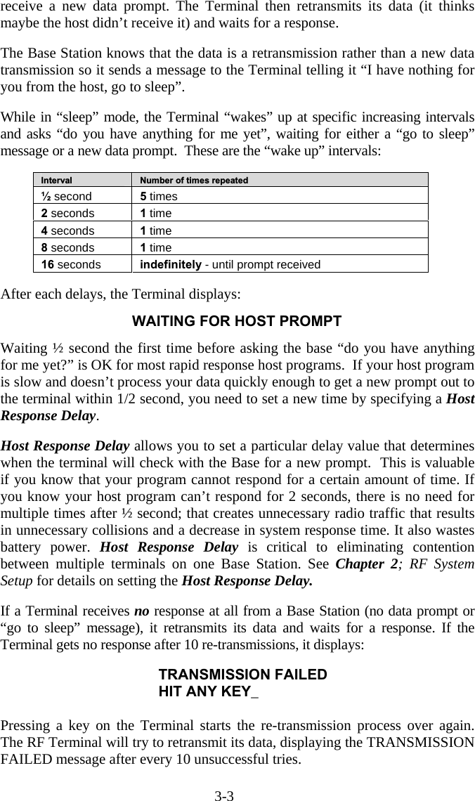 3-3 receive a new data prompt. The Terminal then retransmits its data (it thinks maybe the host didn’t receive it) and waits for a response.   The Base Station knows that the data is a retransmission rather than a new data transmission so it sends a message to the Terminal telling it “I have nothing for you from the host, go to sleep”.   While in “sleep” mode, the Terminal “wakes” up at specific increasing intervals and asks “do you have anything for me yet”, waiting for either a “go to sleep” message or a new data prompt.  These are the “wake up” intervals:  Interval  Number of times repeated ½ second  5 times 2 seconds  1 time 4 seconds  1 time 8 seconds  1 time 16 seconds  indefinitely - until prompt received   After each delays, the Terminal displays:  WAITING FOR HOST PROMPT   Waiting ½ second the first time before asking the base “do you have anything for me yet?” is OK for most rapid response host programs.  If your host program is slow and doesn’t process your data quickly enough to get a new prompt out to the terminal within 1/2 second, you need to set a new time by specifying a Host Response Delay.    Host Response Delay allows you to set a particular delay value that determines when the terminal will check with the Base for a new prompt.  This is valuable if you know that your program cannot respond for a certain amount of time. If you know your host program can’t respond for 2 seconds, there is no need for multiple times after ½ second; that creates unnecessary radio traffic that results in unnecessary collisions and a decrease in system response time. It also wastes battery power. Host Response Delay is critical to eliminating contention between multiple terminals on one Base Station. See Chapter 2; RF System Setup for details on setting the Host Response Delay.    If a Terminal receives no response at all from a Base Station (no data prompt or “go to sleep” message), it retransmits its data and waits for a response. If the Terminal gets no response after 10 re-transmissions, it displays:  TRANSMISSION FAILED HIT ANY KEY_  Pressing a key on the Terminal starts the re-transmission process over again. The RF Terminal will try to retransmit its data, displaying the TRANSMISSION FAILED message after every 10 unsuccessful tries.   