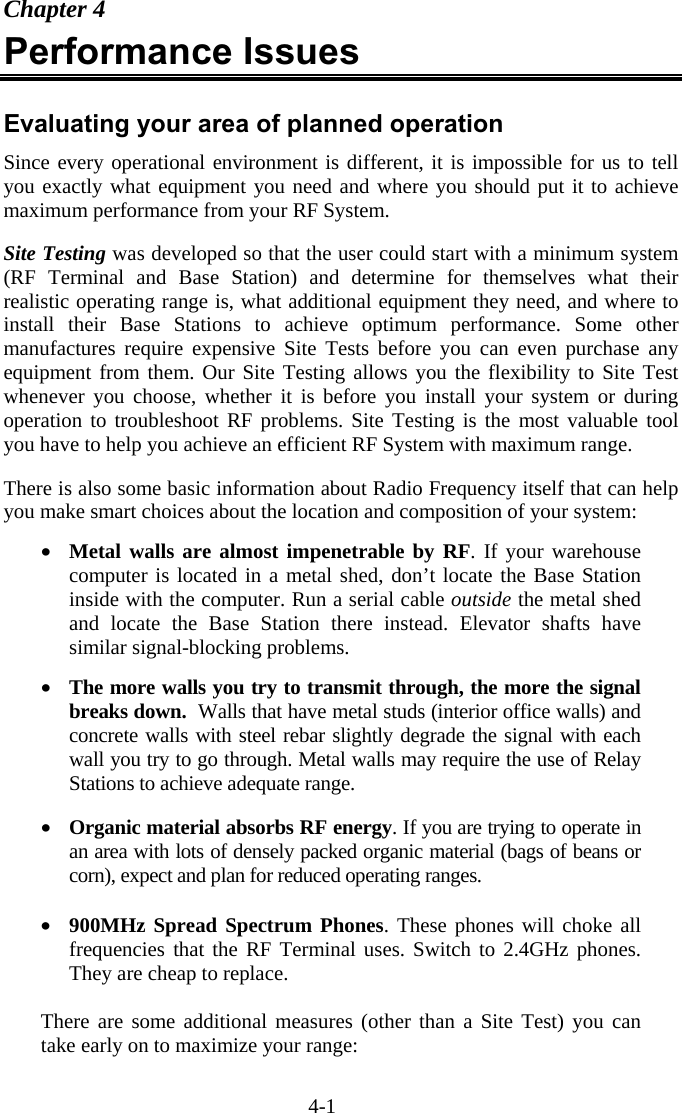 4-1 Chapter 4 Performance Issues  Evaluating your area of planned operation Since every operational environment is different, it is impossible for us to tell you exactly what equipment you need and where you should put it to achieve maximum performance from your RF System.   Site Testing was developed so that the user could start with a minimum system (RF Terminal and Base Station) and determine for themselves what their realistic operating range is, what additional equipment they need, and where to install their Base Stations to achieve optimum performance. Some other manufactures require expensive Site Tests before you can even purchase any equipment from them. Our Site Testing allows you the flexibility to Site Test whenever you choose, whether it is before you install your system or during operation to troubleshoot RF problems. Site Testing is the most valuable tool you have to help you achieve an efficient RF System with maximum range.   There is also some basic information about Radio Frequency itself that can help you make smart choices about the location and composition of your system:  •  Metal walls are almost impenetrable by RF. If your warehouse computer is located in a metal shed, don’t locate the Base Station inside with the computer. Run a serial cable outside the metal shed and locate the Base Station there instead. Elevator shafts have similar signal-blocking problems.    •  The more walls you try to transmit through, the more the signal breaks down.  Walls that have metal studs (interior office walls) and concrete walls with steel rebar slightly degrade the signal with each wall you try to go through. Metal walls may require the use of Relay Stations to achieve adequate range.  •  Organic material absorbs RF energy. If you are trying to operate in an area with lots of densely packed organic material (bags of beans or corn), expect and plan for reduced operating ranges.  •  900MHz Spread Spectrum Phones. These phones will choke all frequencies that the RF Terminal uses. Switch to 2.4GHz phones. They are cheap to replace.    There are some additional measures (other than a Site Test) you can take early on to maximize your range:  