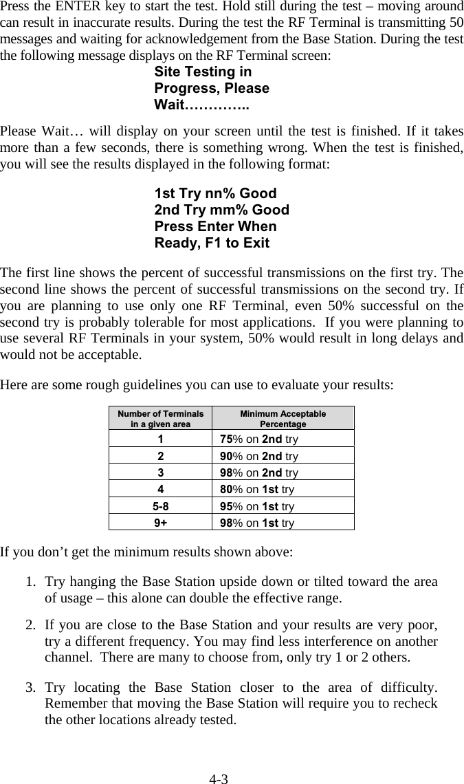 4-3 Press the ENTER key to start the test. Hold still during the test – moving around can result in inaccurate results. During the test the RF Terminal is transmitting 50 messages and waiting for acknowledgement from the Base Station. During the test the following message displays on the RF Terminal screen: Site Testing in Progress, Please Wait…………..  Please Wait… will display on your screen until the test is finished. If it takes more than a few seconds, there is something wrong. When the test is finished, you will see the results displayed in the following format:  1st Try nn% Good 2nd Try mm% Good Press Enter When Ready, F1 to Exit  The first line shows the percent of successful transmissions on the first try. The second line shows the percent of successful transmissions on the second try. If you are planning to use only one RF Terminal, even 50% successful on the second try is probably tolerable for most applications.  If you were planning to use several RF Terminals in your system, 50% would result in long delays and would not be acceptable.  Here are some rough guidelines you can use to evaluate your results:  Number of Terminals in a given area Minimum Acceptable Percentage 1 75% on 2nd try 2 90% on 2nd try 3 98% on 2nd try 4 80% on 1st try 5-8 95% on 1st try 9+ 98% on 1st try  If you don’t get the minimum results shown above:  1.  Try hanging the Base Station upside down or tilted toward the area of usage – this alone can double the effective range.  2.  If you are close to the Base Station and your results are very poor, try a different frequency. You may find less interference on another channel.  There are many to choose from, only try 1 or 2 others.  3. Try locating the Base Station closer to the area of difficulty. Remember that moving the Base Station will require you to recheck the other locations already tested.  