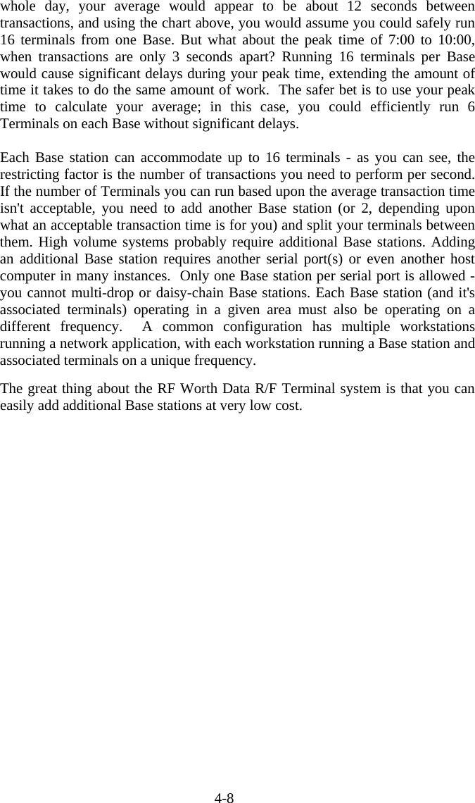 4-8 whole day, your average would appear to be about 12 seconds between transactions, and using the chart above, you would assume you could safely run 16 terminals from one Base. But what about the peak time of 7:00 to 10:00, when transactions are only 3 seconds apart? Running 16 terminals per Base would cause significant delays during your peak time, extending the amount of time it takes to do the same amount of work.  The safer bet is to use your peak time to calculate your average; in this case, you could efficiently run 6 Terminals on each Base without significant delays.   Each Base station can accommodate up to 16 terminals - as you can see, the restricting factor is the number of transactions you need to perform per second.  If the number of Terminals you can run based upon the average transaction time isn&apos;t acceptable, you need to add another Base station (or 2, depending upon what an acceptable transaction time is for you) and split your terminals between them. High volume systems probably require additional Base stations. Adding an additional Base station requires another serial port(s) or even another host computer in many instances.  Only one Base station per serial port is allowed - you cannot multi-drop or daisy-chain Base stations. Each Base station (and it&apos;s associated terminals) operating in a given area must also be operating on a different frequency.  A common configuration has multiple workstations running a network application, with each workstation running a Base station and associated terminals on a unique frequency.   The great thing about the RF Worth Data R/F Terminal system is that you can easily add additional Base stations at very low cost.   