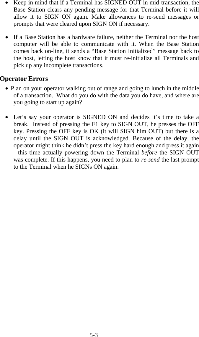 5-3 •  Keep in mind that if a Terminal has SIGNED OUT in mid-transaction, the Base Station clears any pending message for that Terminal before it will allow it to SIGN ON again. Make allowances to re-send messages or prompts that were cleared upon SIGN ON if necessary.    •  If a Base Station has a hardware failure, neither the Terminal nor the host computer will be able to communicate with it. When the Base Station comes back on-line, it sends a “Base Station Initialized” message back to the host, letting the host know that it must re-initialize all Terminals and pick up any incomplete transactions.  Operator Errors •  Plan on your operator walking out of range and going to lunch in the middle of a transaction.  What do you do with the data you do have, and where are you going to start up again?  •  Let’s say your operator is SIGNED ON and decides it’s time to take a break.  Instead of pressing the F1 key to SIGN OUT, he presses the OFF key. Pressing the OFF key is OK (it will SIGN him OUT) but there is a delay until the SIGN OUT is acknowledged. Because of the delay, the operator might think he didn’t press the key hard enough and press it again - this time actually powering down the Terminal before the SIGN OUT was complete. If this happens, you need to plan to re-send the last prompt to the Terminal when he SIGNs ON again.     