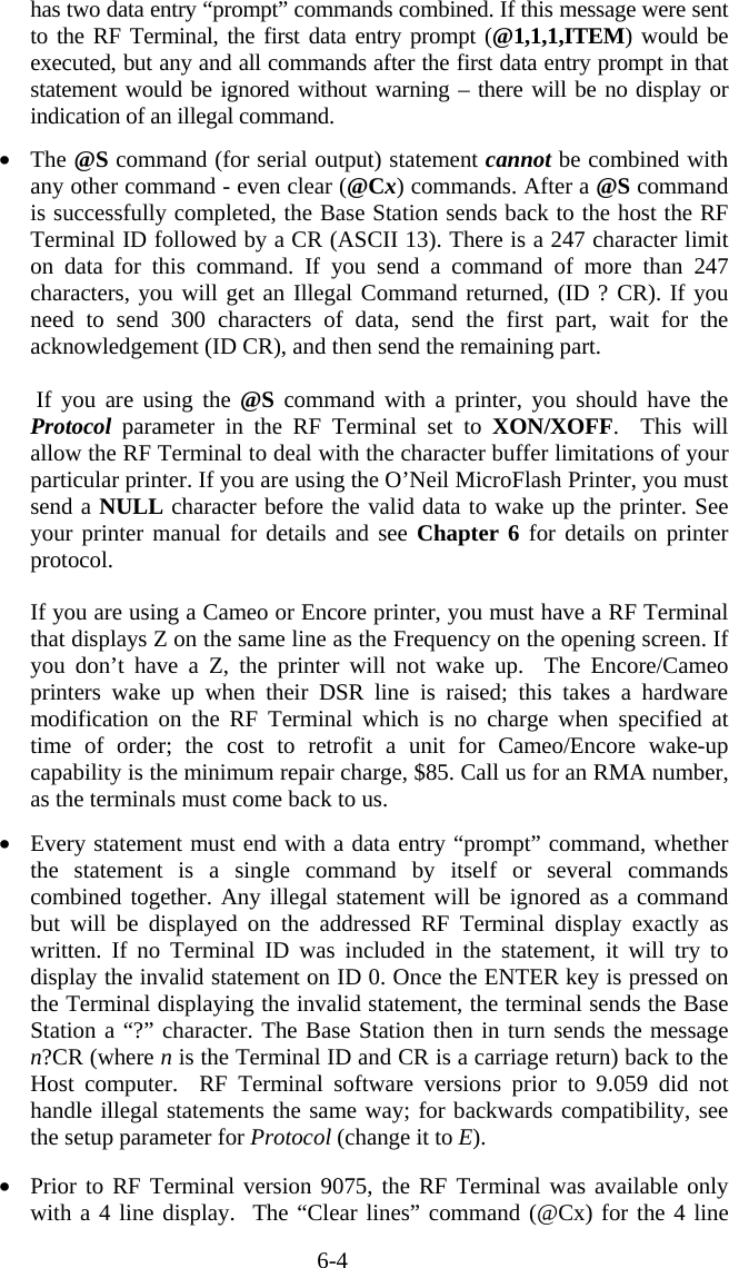 6-4 has two data entry “prompt” commands combined. If this message were sent to the RF Terminal, the first data entry prompt (@1,1,1,ITEM) would be executed, but any and all commands after the first data entry prompt in that statement would be ignored without warning – there will be no display or indication of an illegal command.    •  The @S command (for serial output) statement cannot be combined with any other command - even clear (@Cx) commands. After a @S command is successfully completed, the Base Station sends back to the host the RF Terminal ID followed by a CR (ASCII 13). There is a 247 character limit on data for this command. If you send a command of more than 247 characters, you will get an Illegal Command returned, (ID ? CR). If you need to send 300 characters of data, send the first part, wait for the acknowledgement (ID CR), and then send the remaining part.   If you are using the @S command with a printer, you should have the Protocol parameter in the RF Terminal set to XON/XOFF.  This will allow the RF Terminal to deal with the character buffer limitations of your particular printer. If you are using the O’Neil MicroFlash Printer, you must send a NULL character before the valid data to wake up the printer. See your printer manual for details and see Chapter 6 for details on printer protocol.  If you are using a Cameo or Encore printer, you must have a RF Terminal that displays Z on the same line as the Frequency on the opening screen. If you don’t have a Z, the printer will not wake up.  The Encore/Cameo printers wake up when their DSR line is raised; this takes a hardware modification on the RF Terminal which is no charge when specified at time of order; the cost to retrofit a unit for Cameo/Encore wake-up capability is the minimum repair charge, $85. Call us for an RMA number, as the terminals must come back to us.  •  Every statement must end with a data entry “prompt” command, whether the statement is a single command by itself or several commands combined together. Any illegal statement will be ignored as a command but will be displayed on the addressed RF Terminal display exactly as written. If no Terminal ID was included in the statement, it will try to display the invalid statement on ID 0. Once the ENTER key is pressed on the Terminal displaying the invalid statement, the terminal sends the Base Station a “?” character. The Base Station then in turn sends the message n?CR (where n is the Terminal ID and CR is a carriage return) back to the Host computer.  RF Terminal software versions prior to 9.059 did not handle illegal statements the same way; for backwards compatibility, see the setup parameter for Protocol (change it to E).   •  Prior to RF Terminal version 9075, the RF Terminal was available only with a 4 line display.  The “Clear lines” command (@Cx) for the 4 line 