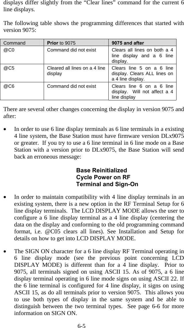 6-5 displays differ slightly from the “Clear lines” command for the current 6 line displays.    The following table shows the programming differences that started with version 9075:  Command  Prior to 9075 9075 and after @C0  Command did not exist  Clears all lines on both a 4 line display and a 6 line display. @C5  Cleared all lines on a 4 line display  Clears line 5 on a 6 line display. Clears ALL lines on a 4 line display. @C6  Command did not exist  Clears line 6 on a 6 line display.  Will not affect a 4 line display   There are several other changes concerning the display in version 9075 and after:  •  In order to use 6 line display terminals as 6 line terminals in a existing 4 line system, the Base Station must have firmware version DLx9075 or greater.  If you try to use a 6 line terminal in 6 line mode on a Base Station with a version prior to DLx9075, the Base Station will send back an erroneous message:               Base Reinitialized              Cycle Power on RF    Terminal and Sign-On  •  In order to maintain compatibility with 4 line display terminals in an existing system, there is a new option in the RF Terminal Setup for 6 line display terminals.  The LCD DISPLAY MODE allows the user to configure a 6 line display terminal as a 4 line display (centering the data on the display and conforming to the old programming command format, i.e. @C05 clears all lines). See Installation and Setup for details on how to get into LCD DISPLAY MODE.  •  The SIGN ON character for a 6 line display RF Terminal operating in 6 line display mode (see the previous point concerning LCD DISPLAY MODE) is different than for a 4 line display.  Prior to 9075, all terminals signed on using ASCII 15. As of 9075, a 6 line display terminal operating in 6 line mode signs on using ASCII 22. If the 6 line terminal is configured for 4 line display, it signs on using ASCII 15, as do all terminals prior to version 9075.  This allows you to use both types of display in the same system and be able to distinguish between the two terminal types.  See page 6-6 for more information on SIGN ON. 