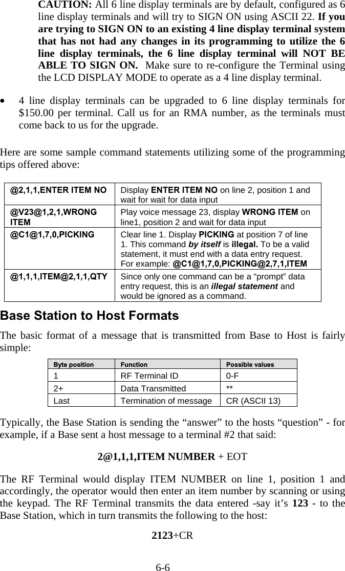 6-6  CAUTION: All 6 line display terminals are by default, configured as 6 line display terminals and will try to SIGN ON using ASCII 22. If you are trying to SIGN ON to an existing 4 line display terminal system that has not had any changes in its programming to utilize the 6 line display terminals, the 6 line display terminal will NOT BE ABLE TO SIGN ON.  Make sure to re-configure the Terminal using the LCD DISPLAY MODE to operate as a 4 line display terminal.   •  4 line display terminals can be upgraded to 6 line display terminals for $150.00 per terminal. Call us for an RMA number, as the terminals must come back to us for the upgrade.   Here are some sample command statements utilizing some of the programming tips offered above:   @2,1,1,ENTER ITEM NO  Display ENTER ITEM NO on line 2, position 1 and wait for wait for data input @V23@1,2,1,WRONG ITEM Play voice message 23, display WRONG ITEM on line1, position 2 and wait for data input @C1@1,7,0,PICKING  Clear line 1. Display PICKING at position 7 of line 1. This command by itself is illegal. To be a valid statement, it must end with a data entry request. For example: @C1@1,7,0,PICKING@2,7,1,ITEM @1,1,1,ITEM@2,1,1,QTY  Since only one command can be a “prompt” data entry request, this is an illegal statement and would be ignored as a command. Base Station to Host Formats The basic format of a message that is transmitted from Base to Host is fairly simple:  Byte position   Function   Possible values 1  RF Terminal ID  0-F 2+   Data Transmitted  ** Last  Termination of message  CR (ASCII 13)  Typically, the Base Station is sending the “answer” to the hosts “question” - for example, if a Base sent a host message to a terminal #2 that said:  2@1,1,1,ITEM NUMBER + EOT  The RF Terminal would display ITEM NUMBER on line 1, position 1 and accordingly, the operator would then enter an item number by scanning or using the keypad. The RF Terminal transmits the data entered -say it’s 123 - to the Base Station, which in turn transmits the following to the host:  2123+CR  