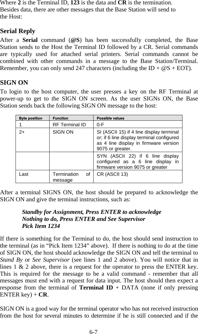 6-7 Where 2 is the Terminal ID, 123 is the data and CR is the termination. Besides data, there are other messages that the Base Station will send to  the Host:  Serial Reply After a Serial command (@S) has been successfully completed, the Base Station sends to the Host the Terminal ID followed by a CR. Serial commands are typically used for attached serial printers. Serial commands cannot be combined with other commands in a message to the Base Station/Terminal.  Remember, you can only send 247 characters (including the ID + @S + EOT).  SIGN ON To login to the host computer, the user presses a key on the RF Terminal at power-up to get to the SIGN ON screen. As the user SIGNs ON, the Base Station sends back the following SIGN ON message to the host:  Byte position   Function   Possible values 1  RF Terminal ID  0-F 2+   SIGN ON  SI (ASCII 15) if 4 line display terminal or; if 6 line display terminal configured as 4 line display in firmware version 9075 or greater.     SYN (ASCII 22) if 6 line display configured as a 6 line display in firmware version 9075 or greater Last Termination of message  CR (ASCII 13)    After a terminal SIGNS ON, the host should be prepared to acknowledge the SIGN ON and give the terminal instructions, such as:  Standby for Assignment, Press ENTER to acknowledge Nothing to do, Press ENTER and See Supervisor Pick Item 1234  If there is something for the Terminal to do, the host should send instruction to the terminal (as in “Pick Item 1234” above).  If there is nothing to do at the time of SIGN ON, the host should acknowledge the SIGN ON and tell the terminal to Stand By or See Supervisor (see lines 1 and 2 above). You will notice that in lines 1 &amp; 2 above, there is a request for the operator to press the ENTER key. This is required for the message to be a valid command - remember that all messages must end with a request for data input. The host should then expect a response from the terminal of Terminal ID + DATA (none if only pressing ENTER key) + CR.  SIGN ON is a good way for the terminal operator who has not received instruction from the host for several minutes to determine if he is still connected and if the 