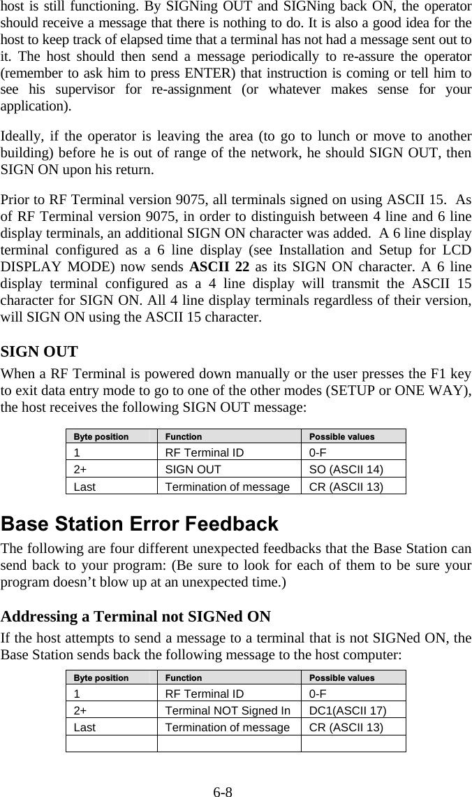 6-8 host is still functioning. By SIGNing OUT and SIGNing back ON, the operator should receive a message that there is nothing to do. It is also a good idea for the host to keep track of elapsed time that a terminal has not had a message sent out to it. The host should then send a message periodically to re-assure the operator (remember to ask him to press ENTER) that instruction is coming or tell him to see his supervisor for re-assignment (or whatever makes sense for your application).   Ideally, if the operator is leaving the area (to go to lunch or move to another building) before he is out of range of the network, he should SIGN OUT, then SIGN ON upon his return.   Prior to RF Terminal version 9075, all terminals signed on using ASCII 15.  As of RF Terminal version 9075, in order to distinguish between 4 line and 6 line display terminals, an additional SIGN ON character was added.  A 6 line display terminal configured as a 6 line display (see Installation and Setup for LCD DISPLAY MODE) now sends ASCII 22 as its SIGN ON character. A 6 line display terminal configured as a 4 line display will transmit the ASCII 15 character for SIGN ON. All 4 line display terminals regardless of their version, will SIGN ON using the ASCII 15 character.  SIGN OUT When a RF Terminal is powered down manually or the user presses the F1 key to exit data entry mode to go to one of the other modes (SETUP or ONE WAY), the host receives the following SIGN OUT message:   Byte position   Function   Possible values 1  RF Terminal ID  0-F 2+   SIGN OUT  SO (ASCII 14) Last  Termination of message  CR (ASCII 13)  Base Station Error Feedback The following are four different unexpected feedbacks that the Base Station can send back to your program: (Be sure to look for each of them to be sure your program doesn’t blow up at an unexpected time.)  Addressing a Terminal not SIGNed ON If the host attempts to send a message to a terminal that is not SIGNed ON, the Base Station sends back the following message to the host computer:  Byte position   Function   Possible values 1  RF Terminal ID  0-F 2+   Terminal NOT Signed In  DC1(ASCII 17) Last  Termination of message  CR (ASCII 13)      