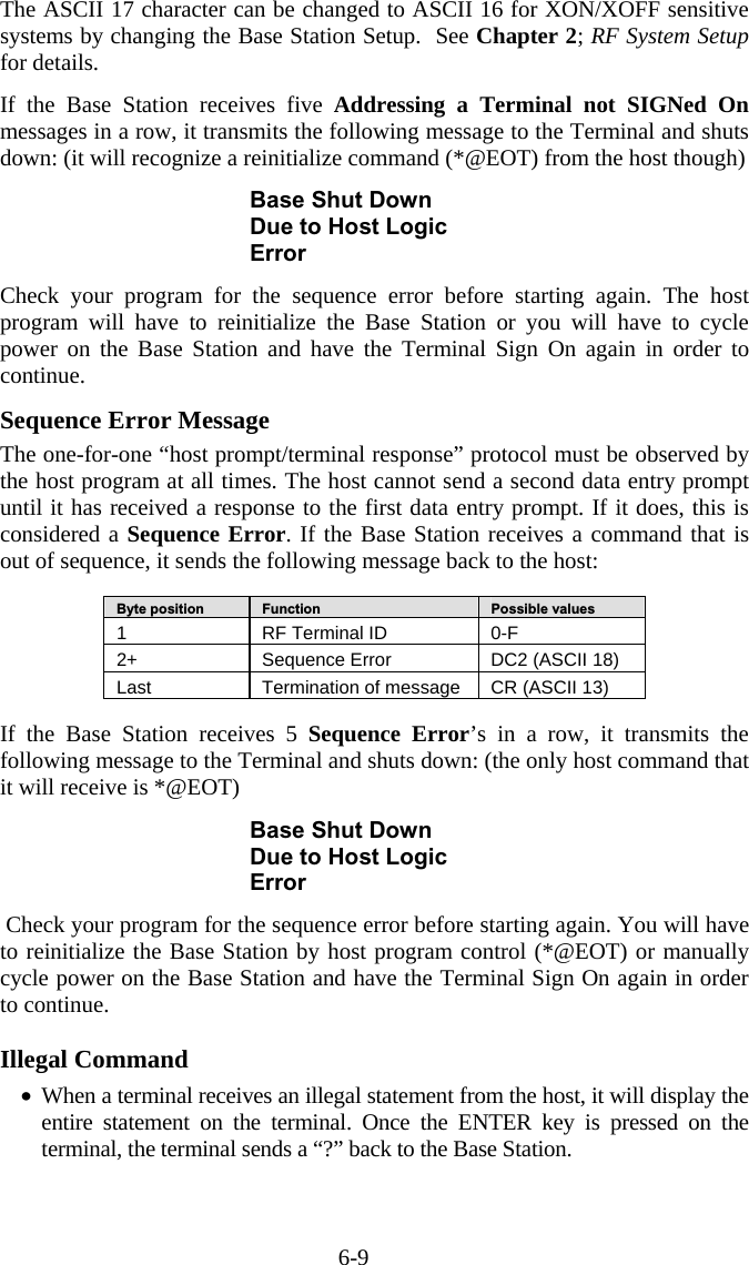 6-9 The ASCII 17 character can be changed to ASCII 16 for XON/XOFF sensitive systems by changing the Base Station Setup.  See Chapter 2; RF System Setup for details.   If the Base Station receives five Addressing a Terminal not SIGNed On messages in a row, it transmits the following message to the Terminal and shuts down: (it will recognize a reinitialize command (*@EOT) from the host though)  Base Shut Down Due to Host Logic Error  Check your program for the sequence error before starting again. The host program will have to reinitialize the Base Station or you will have to cycle power on the Base Station and have the Terminal Sign On again in order to continue.   Sequence Error Message The one-for-one “host prompt/terminal response” protocol must be observed by the host program at all times. The host cannot send a second data entry prompt until it has received a response to the first data entry prompt. If it does, this is considered a Sequence Error. If the Base Station receives a command that is out of sequence, it sends the following message back to the host:  Byte position   Function   Possible values 1  RF Terminal ID  0-F 2+   Sequence Error  DC2 (ASCII 18) Last  Termination of message  CR (ASCII 13)  If the Base Station receives 5 Sequence Error’s in a row, it transmits the following message to the Terminal and shuts down: (the only host command that it will receive is *@EOT)   Base Shut Down Due to Host Logic Error   Check your program for the sequence error before starting again. You will have to reinitialize the Base Station by host program control (*@EOT) or manually cycle power on the Base Station and have the Terminal Sign On again in order to continue.   Illegal Command •  When a terminal receives an illegal statement from the host, it will display the entire statement on the terminal. Once the ENTER key is pressed on the terminal, the terminal sends a “?” back to the Base Station.     