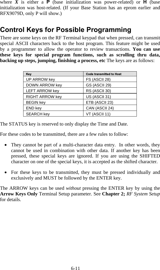 6-11 where  X is either a P (base initialization was power-related) or H (base initialization was host-related. (If your Base Station has an eprom earlier and RFX9079D, only P will show.)  Control Keys for Possible Programming There are some keys on the RF Terminal keypad that when pressed, can transmit special ASCII characters back to the host program. This feature might be used by a programmer to allow the operator to review transactions. You can use these keys for special program functions, such as scrolling thru data, backing up steps, jumping, finishing a process, etc The keys are as follows:   Key  Code transmitted to Host UP ARROW key  FS (ASCII 28) DOWN ARROW key  GS (ASCII 29) LEFT ARROW key  RS (ASCII 30) RIGHT ARROW key  US (ASCII 31) BEGIN key  ETB (ASCII 23) END key  CAN (ASCII 24) SEARCH key  VT (ASCII 11)   The STATUS key is reserved to only display the Time and Date.  For these codes to be transmitted, there are a few rules to follow:  •  They cannot be part of a multi-character data entry.  In other words, they cannot be used in combination with other data. If another key has been pressed, these special keys are ignored. If you are using the SHIFTED character on one of the special keys, it is accepted as the shifted character.  •  For these keys to be transmitted, they must be pressed individually and exclusively and MUST be followed by the ENTER key.  The ARROW keys can be used without pressing the ENTER key by using the Arrow Keys Only Terminal Setup parameter. See Chapter 2; RF System Setup for details. 