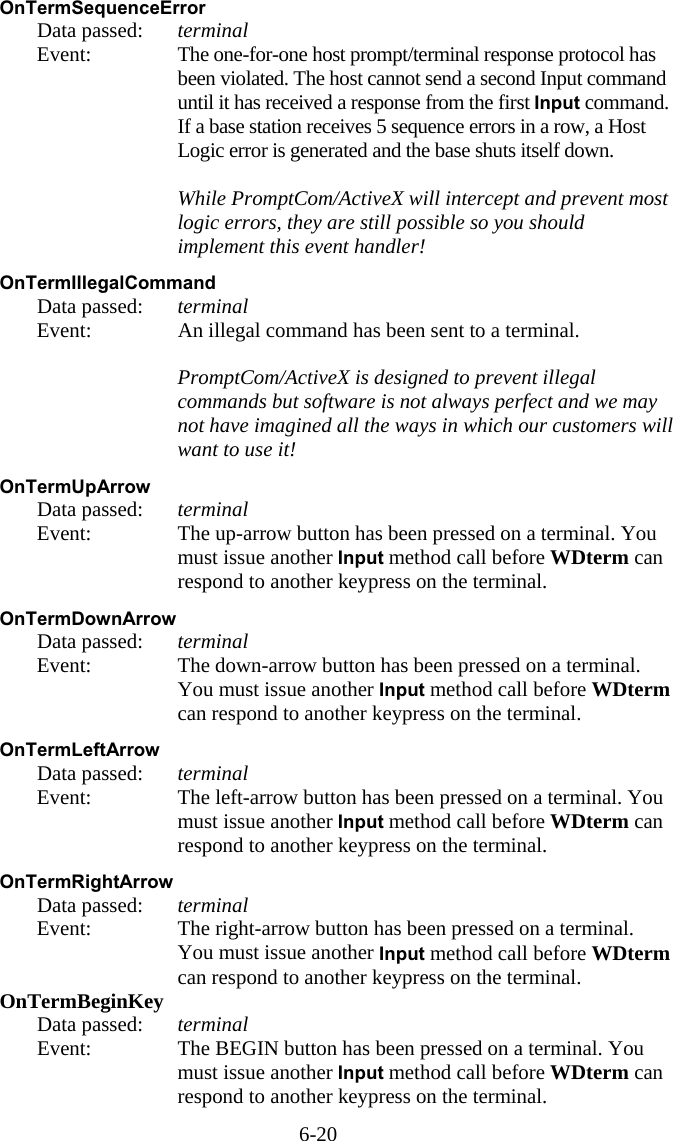 6-20 OnTermSequenceError   Data passed: terminal   Event:  The one-for-one host prompt/terminal response protocol has been violated. The host cannot send a second Input command until it has received a response from the first Input command. If a base station receives 5 sequence errors in a row, a Host Logic error is generated and the base shuts itself down.     While PromptCom/ActiveX will intercept and prevent most logic errors, they are still possible so you should implement this event handler!  OnTermIllegalCommand   Data passed: terminal   Event:  An illegal command has been sent to a terminal.     PromptCom/ActiveX is designed to prevent illegal commands but software is not always perfect and we may not have imagined all the ways in which our customers will want to use it!  OnTermUpArrow   Data passed: terminal   Event:  The up-arrow button has been pressed on a terminal. You must issue another Input method call before WDterm can respond to another keypress on the terminal.  OnTermDownArrow   Data passed: terminal   Event:  The down-arrow button has been pressed on a terminal. You must issue another Input method call before WDterm can respond to another keypress on the terminal.  OnTermLeftArrow   Data passed: terminal   Event:  The left-arrow button has been pressed on a terminal. You must issue another Input method call before WDterm can respond to another keypress on the terminal.  OnTermRightArrow   Data passed: terminal   Event:  The right-arrow button has been pressed on a terminal. You must issue another Input method call before WDterm can respond to another keypress on the terminal. OnTermBeginKey   Data passed: terminal   Event:  The BEGIN button has been pressed on a terminal. You must issue another Input method call before WDterm can respond to another keypress on the terminal. 