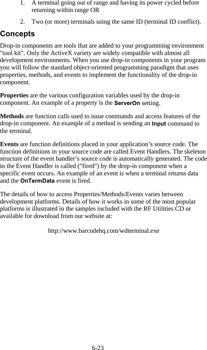 6-23 1.  A terminal going out of range and having its power cycled before returning within range OR  2.  Two (or more) terminals using the same ID (terminal ID conflict). Concepts Drop-in components are tools that are added to your programming environment &quot;tool kit&quot;. Only the ActiveX variety are widely compatible with almost all development environments. When you use drop-in components in your program you will follow the standard object-oriented programming paradigm that uses properties, methods, and events to implement the functionality of the drop-in component.  Properties are the various configuration variables used by the drop-in component. An example of a property is the ServerOn setting.  Methods are function calls used to issue commands and access features of the drop-in component. An example of a method is sending an Input command to the terminal.  Events are function definitions placed in your application’s source code. The function definitions in your source code are called Event Handlers. The skeleton structure of the event handler’s source code is automatically generated. The code in the Event Handler is called (&quot;fired&quot;) by the drop-in component when a specific event occurs. An example of an event is when a terminal returns data and the OnTermData event is fired.  The details of how to access Properties/Methods/Events varies between development platforms. Details of how it works in some of the most popular platforms is illustrated in the samples included with the RF Utilities CD or available for download from our website at:  http://www.barcodehq.com/wdterminal.exe 