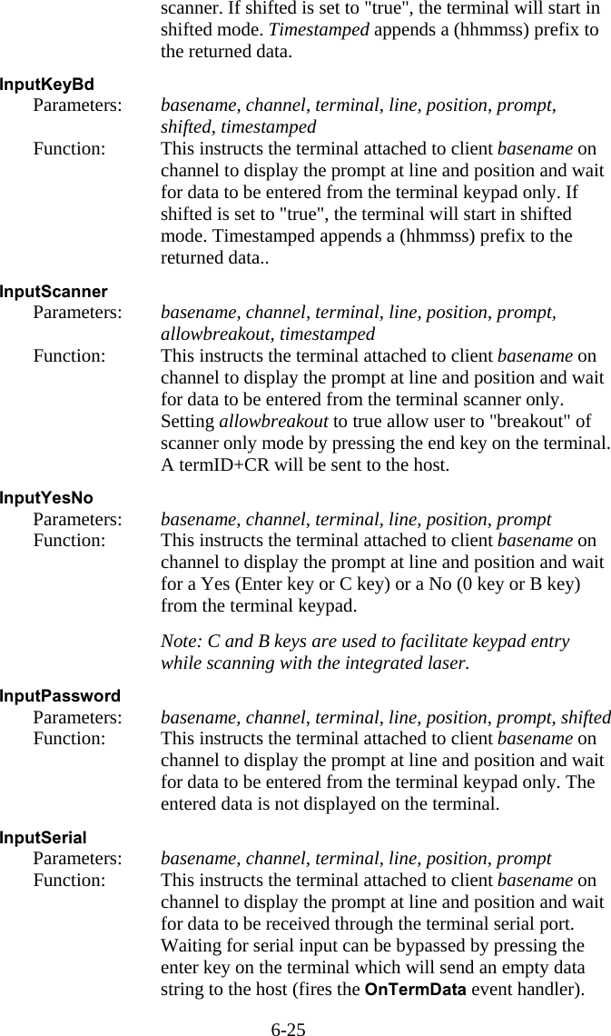 6-25 scanner. If shifted is set to &quot;true&quot;, the terminal will start in shifted mode. Timestamped appends a (hhmmss) prefix to the returned data.  InputKeyBd   Parameters:  basename, channel, terminal, line, position, prompt, shifted, timestamped   Function:  This instructs the terminal attached to client basename on channel to display the prompt at line and position and wait for data to be entered from the terminal keypad only. If shifted is set to &quot;true&quot;, the terminal will start in shifted mode. Timestamped appends a (hhmmss) prefix to the returned data..  InputScanner   Parameters:  basename, channel, terminal, line, position, prompt, allowbreakout, timestamped   Function:  This instructs the terminal attached to client basename on channel to display the prompt at line and position and wait for data to be entered from the terminal scanner only. Setting allowbreakout to true allow user to &quot;breakout&quot; of scanner only mode by pressing the end key on the terminal. A termID+CR will be sent to the host.  InputYesNo   Parameters:  basename, channel, terminal, line, position, prompt   Function:  This instructs the terminal attached to client basename on channel to display the prompt at line and position and wait for a Yes (Enter key or C key) or a No (0 key or B key) from the terminal keypad.     Note: C and B keys are used to facilitate keypad entry while scanning with the integrated laser.  InputPassword   Parameters:  basename, channel, terminal, line, position, prompt, shifted   Function:  This instructs the terminal attached to client basename on channel to display the prompt at line and position and wait for data to be entered from the terminal keypad only. The entered data is not displayed on the terminal.  InputSerial   Parameters:  basename, channel, terminal, line, position, prompt   Function:  This instructs the terminal attached to client basename on channel to display the prompt at line and position and wait for data to be received through the terminal serial port. Waiting for serial input can be bypassed by pressing the enter key on the terminal which will send an empty data string to the host (fires the OnTermData event handler). 