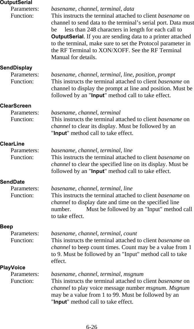 6-26 OutputSerial   Parameters:  basename, channel, terminal, data   Function:  This instructs the terminal attached to client basename on channel to send data to the terminal’s serial port. Data must be   less than 248 characters in length for each call to OutputSerial. If you are sending data to a printer attached to the terminal, make sure to set the Protocol parameter in the RF Terminal to XON/XOFF. See the RF Terminal Manual for details.  SendDisplay   Parameters:  basename, channel, terminal, line, position, prompt   Function:  This instructs the terminal attached to client basename on channel to display the prompt at line and position. Must be followed by an &quot;Input&quot; method call to take effect.  ClearScreen   Parameters:  basename, channel, terminal   Function:  This instructs the terminal attached to client basename on channel to clear its display. Must be followed by an &quot;Input&quot; method call to take effect.  ClearLine   Parameters:  basename, channel, terminal, line   Function:  This instructs the terminal attached to client basename on channel to clear the specified line on its display. Must be followed by an &quot;Input&quot; method call to take effect.  SendDate   Parameters:  basename, channel, terminal, line   Function:  This instructs the terminal attached to client basename on channel to display date and time on the specified line number.   Must be followed by an &quot;Input&quot; method call to take effect.  Beep   Parameters:  basename, channel, terminal, count   Function:  This instructs the terminal attached to client basename on channel to beep count times. Count may be a value from 1 to 9. Must be followed by an &quot;Input&quot; method call to take effect. PlayVoice   Parameters:  basename, channel, terminal, msgnum   Function:  This instructs the terminal attached to client basename on channel to play voice message number msgnum. Msgnum may be a value from 1 to 99. Must be followed by an &quot;Input&quot; method call to take effect.   