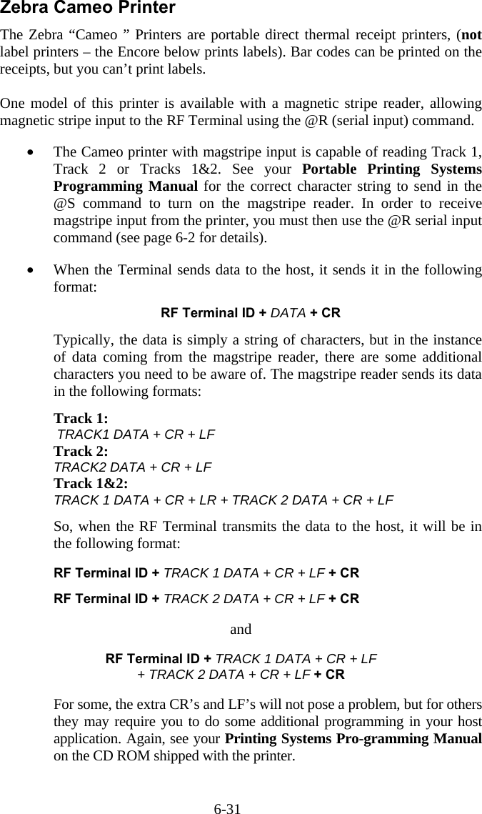 6-31 Zebra Cameo Printer The Zebra “Cameo ” Printers are portable direct thermal receipt printers, (not label printers – the Encore below prints labels). Bar codes can be printed on the receipts, but you can’t print labels.  One model of this printer is available with a magnetic stripe reader, allowing magnetic stripe input to the RF Terminal using the @R (serial input) command.   •  The Cameo printer with magstripe input is capable of reading Track 1, Track 2 or Tracks 1&amp;2. See your Portable Printing Systems Programming Manual for the correct character string to send in the @S command to turn on the magstripe reader. In order to receive magstripe input from the printer, you must then use the @R serial input command (see page 6-2 for details).  •  When the Terminal sends data to the host, it sends it in the following format:  RF Terminal ID + DATA + CR  Typically, the data is simply a string of characters, but in the instance of data coming from the magstripe reader, there are some additional characters you need to be aware of. The magstripe reader sends its data in the following formats:  Track 1:         TRACK1 DATA + CR + LF Track 2: TRACK2 DATA + CR + LF Track 1&amp;2:   TRACK 1 DATA + CR + LR + TRACK 2 DATA + CR + LF  So, when the RF Terminal transmits the data to the host, it will be in the following format:    RF Terminal ID + TRACK 1 DATA + CR + LF + CR    RF Terminal ID + TRACK 2 DATA + CR + LF + CR  and  RF Terminal ID + TRACK 1 DATA + CR + LF  + TRACK 2 DATA + CR + LF + CR  For some, the extra CR’s and LF’s will not pose a problem, but for others they may require you to do some additional programming in your host application. Again, see your Printing Systems Pro-gramming Manual on the CD ROM shipped with the printer. 