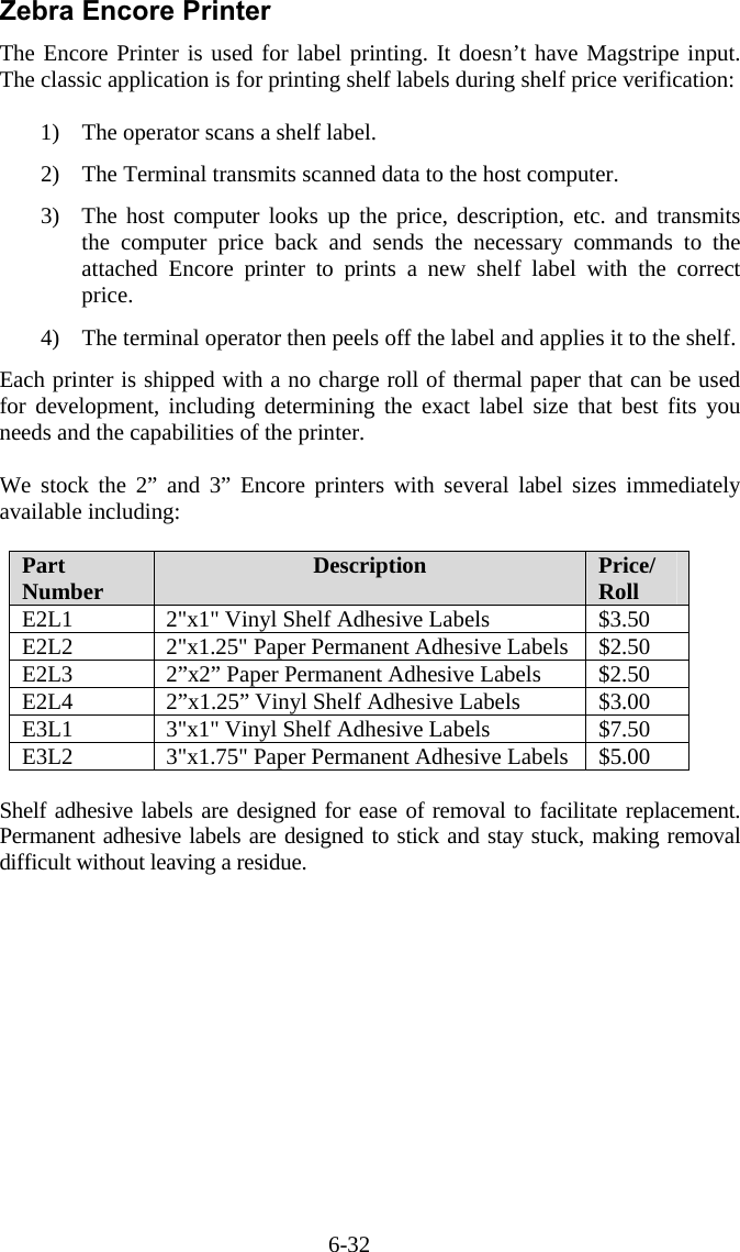 6-32 Zebra Encore Printer The Encore Printer is used for label printing. It doesn’t have Magstripe input. The classic application is for printing shelf labels during shelf price verification:  1)  The operator scans a shelf label.   2)  The Terminal transmits scanned data to the host computer.    3)  The host computer looks up the price, description, etc. and transmits the computer price back and sends the necessary commands to the attached Encore printer to prints a new shelf label with the correct price.  4)  The terminal operator then peels off the label and applies it to the shelf.  Each printer is shipped with a no charge roll of thermal paper that can be used for development, including determining the exact label size that best fits you needs and the capabilities of the printer.  We stock the 2” and 3” Encore printers with several label sizes immediately available including:  Part Number  Description  Price/ Roll E2L1  2&quot;x1&quot; Vinyl Shelf Adhesive Labels  $3.50 E2L2  2&quot;x1.25&quot; Paper Permanent Adhesive Labels  $2.50 E2L3  2”x2” Paper Permanent Adhesive Labels  $2.50 E2L4  2”x1.25” Vinyl Shelf Adhesive Labels  $3.00 E3L1  3&quot;x1&quot; Vinyl Shelf Adhesive Labels  $7.50 E3L2  3&quot;x1.75&quot; Paper Permanent Adhesive Labels  $5.00  Shelf adhesive labels are designed for ease of removal to facilitate replacement. Permanent adhesive labels are designed to stick and stay stuck, making removal difficult without leaving a residue. 