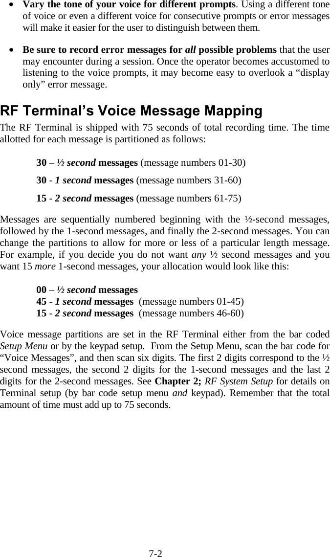 7-2 •  Vary the tone of your voice for different prompts. Using a different tone of voice or even a different voice for consecutive prompts or error messages will make it easier for the user to distinguish between them.  •  Be sure to record error messages for all possible problems that the user may encounter during a session. Once the operator becomes accustomed to listening to the voice prompts, it may become easy to overlook a “display only” error message.  RF Terminal’s Voice Message Mapping The RF Terminal is shipped with 75 seconds of total recording time. The time allotted for each message is partitioned as follows:  30 – ½ second messages (message numbers 01-30) 30 - 1 second messages (message numbers 31-60) 15 - 2 second messages (message numbers 61-75)  Messages are sequentially numbered beginning with the ½-second messages, followed by the 1-second messages, and finally the 2-second messages. You can change the partitions to allow for more or less of a particular length message.  For example, if you decide you do not want any ½ second messages and you want 15 more 1-second messages, your allocation would look like this:  00 – ½ second messages   45 - 1 second messages  (message numbers 01-45) 15 - 2 second messages  (message numbers 46-60)  Voice message partitions are set in the RF Terminal either from the bar coded Setup Menu or by the keypad setup.  From the Setup Menu, scan the bar code for “Voice Messages”, and then scan six digits. The first 2 digits correspond to the ½ second messages, the second 2 digits for the 1-second messages and the last 2 digits for the 2-second messages. See Chapter 2; RF System Setup for details on Terminal setup (by bar code setup menu and keypad). Remember that the total amount of time must add up to 75 seconds. 