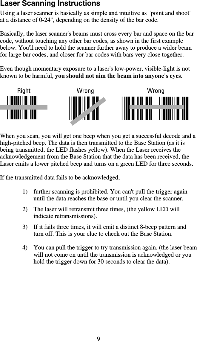 9 Laser Scanning Instructions Using a laser scanner is basically as simple and intuitive as &quot;point and shoot&quot; at a distance of 0-24&quot;, depending on the density of the bar code.   Basically, the laser scanner&apos;s beams must cross every bar and space on the bar code, without touching any other bar codes, as shown in the first example below. You&apos;ll need to hold the scanner further away to produce a wider beam for large bar codes, and closer for bar codes with bars very close together.    Even though momentary exposure to a laser&apos;s low-power, visible-light is not known to be harmful, you should not aim the beam into anyone&apos;s eyes.    When you scan, you will get one beep when you get a successful decode and a high-pitched beep. The data is then transmitted to the Base Station (as it is being transmitted, the LED flashes yellow). When the Laser receives the acknowledgement from the Base Station that the data has been received, the Laser emits a lower pitched beep and turns on a green LED for three seconds.   If the transmitted data fails to be acknowledged,  1)  further scanning is prohibited. You can&apos;t pull the trigger again until the data reaches the base or until you clear the scanner. 2)  The laser will retransmit three times, (the yellow LED will indicate retransmissions). 3)  If it fails three times, it will emit a distinct 8-beep pattern and turn off. This is your clue to check out the Base Station.  4)  You can pull the trigger to try transmission again. (the laser beam will not come on until the transmission is acknowledged or you hold the trigger down for 30 seconds to clear the data).