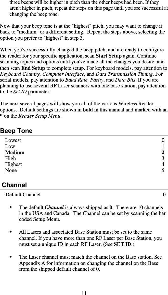 11 three beeps will be higher in pitch than the other beeps had been. If they aren&apos;t higher in pitch, repeat the steps on this page until you are successful at changing the beep tone.  Now that your beep tone is at the &quot;highest&quot; pitch, you may want to change it back to &quot;medium&quot; or a different setting.  Repeat the steps above, selecting the option you prefer to &quot;highest&quot; in step 3.  When you&apos;ve successfully changed the beep pitch, and are ready to configure the reader for your specific application, scan Start Setup again. Continue scanning topics and options until you&apos;ve made all the changes you desire, and then scan End Setup to complete setup. For keyboard models, pay attention to Keyboard Country, Computer Interface, and Data Transmission Timing. For serial models, pay attention to Baud Rate, Parity, and Data Bits. If you are planning to use several RF Laser scanners with one base station, pay attention to the Set ID parameter.  The next several pages will show you all of the various Wireless Reader options.  Default settings are shown in bold in this manual and marked with an * on the Reader Setup Menu.  Beep Tone Lowest   0 Low 1 Medium 2 High 3 Highest 4 None   5    Channel     Default Channel  0 •  The default Channel is always shipped as 0.  There are 10 channels in the USA and Canada.  The Channel can be set by scanning the bar coded Setup Menu.  •  All Lasers and associated Base Station must be set to the same channel. If you have more than one RF Laser per Base Station, you must set a unique ID in each RF Laser. (See SET ID.)  •  The Laser channel must match the channel on the Base station. See Appendix A for information on changing the channel on the Base from the shipped default channel of 0.   