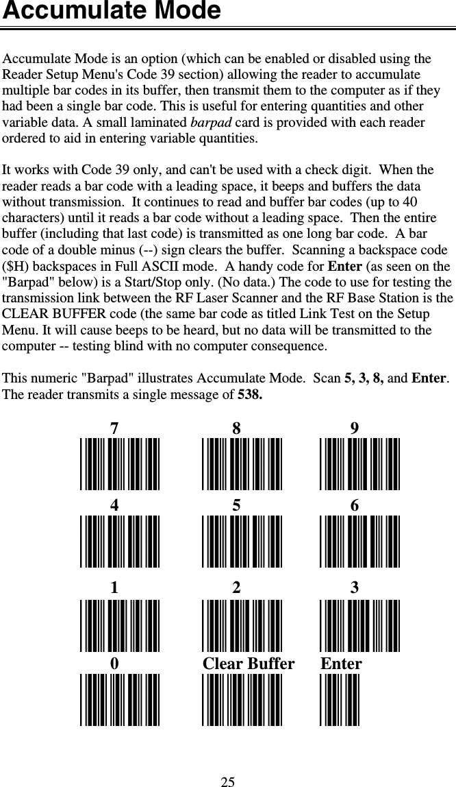 25 Accumulate Mode  Accumulate Mode is an option (which can be enabled or disabled using the Reader Setup Menu&apos;s Code 39 section) allowing the reader to accumulate multiple bar codes in its buffer, then transmit them to the computer as if they had been a single bar code. This is useful for entering quantities and other variable data. A small laminated barpad card is provided with each reader ordered to aid in entering variable quantities.  It works with Code 39 only, and can&apos;t be used with a check digit.  When the reader reads a bar code with a leading space, it beeps and buffers the data without transmission.  It continues to read and buffer bar codes (up to 40 characters) until it reads a bar code without a leading space.  Then the entire buffer (including that last code) is transmitted as one long bar code.  A bar code of a double minus (--) sign clears the buffer.  Scanning a backspace code ($H) backspaces in Full ASCII mode.  A handy code for Enter (as seen on the &quot;Barpad&quot; below) is a Start/Stop only. (No data.) The code to use for testing the transmission link between the RF Laser Scanner and the RF Base Station is the CLEAR BUFFER code (the same bar code as titled Link Test on the Setup Menu. It will cause beeps to be heard, but no data will be transmitted to the computer -- testing blind with no computer consequence.  This numeric &quot;Barpad&quot; illustrates Accumulate Mode.  Scan 5, 3, 8, and Enter.  The reader transmits a single message of 538.         7         8         9        4         5         6        1         2         3        0  Clear Buffer  Enter  