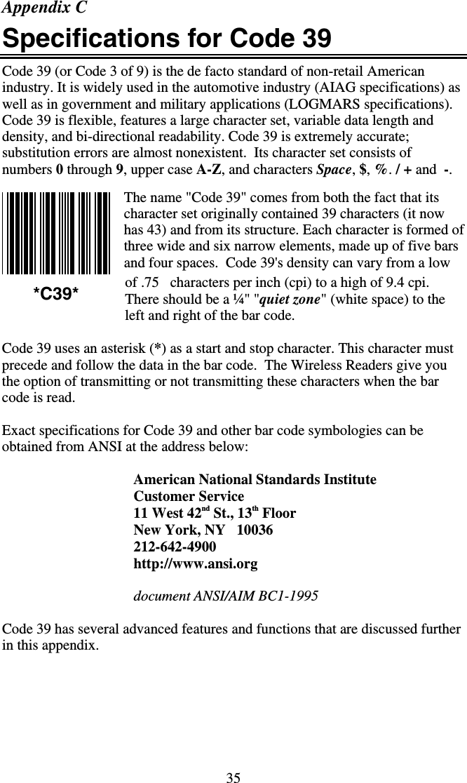 35 Appendix C Specifications for Code 39 Code 39 (or Code 3 of 9) is the de facto standard of non-retail American industry. It is widely used in the automotive industry (AIAG specifications) as well as in government and military applications (LOGMARS specifications). Code 39 is flexible, features a large character set, variable data length and density, and bi-directional readability. Code 39 is extremely accurate; substitution errors are almost nonexistent.  Its character set consists of numbers 0 through 9, upper case A-Z, and characters Space, $, %. / + and  -.  The name &quot;Code 39&quot; comes from both the fact that its character set originally contained 39 characters (it now has 43) and from its structure. Each character is formed of three wide and six narrow elements, made up of five bars and four spaces.  Code 39&apos;s density can vary from a low of .75   characters per inch (cpi) to a high of 9.4 cpi.  There should be a ¼&quot; &quot;quiet zone&quot; (white space) to the left and right of the bar code.   Code 39 uses an asterisk (*) as a start and stop character. This character must precede and follow the data in the bar code.  The Wireless Readers give you the option of transmitting or not transmitting these characters when the bar code is read.   Exact specifications for Code 39 and other bar code symbologies can be obtained from ANSI at the address below:  American National Standards Institute Customer Service 11 West 42nd St., 13th Floor New York, NY   10036 212-642-4900 http://www.ansi.org  document ANSI/AIM BC1-1995  Code 39 has several advanced features and functions that are discussed further in this appendix.  *C39* 