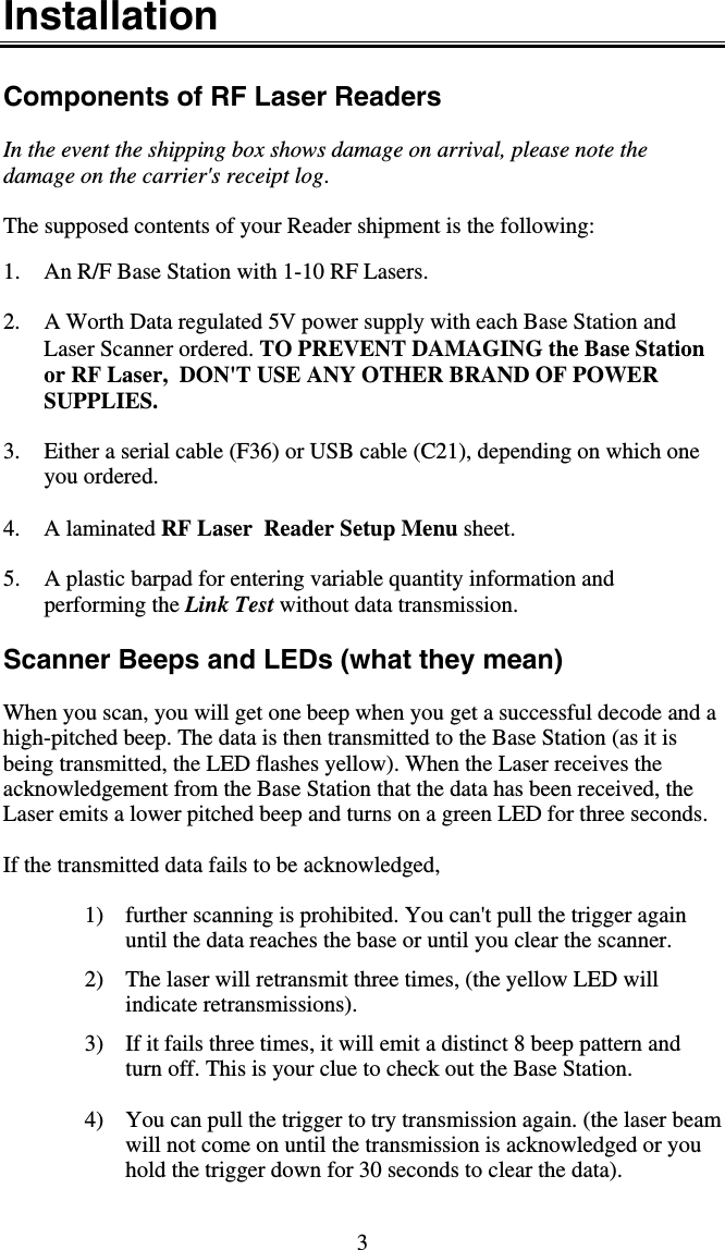 3 Installation  Components of RF Laser Readers   In the event the shipping box shows damage on arrival, please note the damage on the carrier&apos;s receipt log.    The supposed contents of your Reader shipment is the following:  1.  An R/F Base Station with 1-10 RF Lasers.   2.  A Worth Data regulated 5V power supply with each Base Station and Laser Scanner ordered. TO PREVENT DAMAGING the Base Station or RF Laser,  DON&apos;T USE ANY OTHER BRAND OF POWER SUPPLIES.  3.  Either a serial cable (F36) or USB cable (C21), depending on which one you ordered.  4. A laminated RF Laser  Reader Setup Menu sheet.  5.  A plastic barpad for entering variable quantity information and performing the Link Test without data transmission.  Scanner Beeps and LEDs (what they mean)    When you scan, you will get one beep when you get a successful decode and a high-pitched beep. The data is then transmitted to the Base Station (as it is being transmitted, the LED flashes yellow). When the Laser receives the acknowledgement from the Base Station that the data has been received, the Laser emits a lower pitched beep and turns on a green LED for three seconds.   If the transmitted data fails to be acknowledged,  1)  further scanning is prohibited. You can&apos;t pull the trigger again until the data reaches the base or until you clear the scanner. 2)  The laser will retransmit three times, (the yellow LED will indicate retransmissions). 3)  If it fails three times, it will emit a distinct 8 beep pattern and turn off. This is your clue to check out the Base Station.  4)  You can pull the trigger to try transmission again. (the laser beam will not come on until the transmission is acknowledged or you hold the trigger down for 30 seconds to clear the data). 