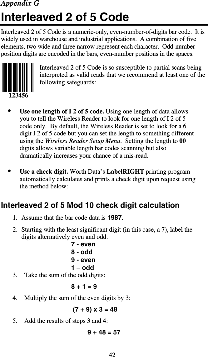 42Appendix G Interleaved 2 of 5 Code Interleaved 2 of 5 Code is a numeric-only, even-number-of-digits bar code.  It is widely used in warehouse and industrial applications.  A combination of five elements, two wide and three narrow represent each character.  Odd-number position digits are encoded in the bars, even-number positions in the spaces.    Interleaved 2 of 5 Code is so susceptible to partial scans being interpreted as valid reads that we recommend at least one of the following safeguards:    •  Use one length of I 2 of 5 code. Using one length of data allows you to tell the Wireless Reader to look for one length of I 2 of 5 code only.  By default, the Wireless Reader is set to look for a 6 digit I 2 of 5 code but you can set the length to something different using the Wireless Reader Setup Menu.  Setting the length to 00 digits allows variable length bar codes scanning but also dramatically increases your chance of a mis-read.   •  Use a check digit. Worth Data’s LabelRIGHT printing program automatically calculates and prints a check digit upon request using the method below:   Interleaved 2 of 5 Mod 10 check digit calculation 1.  Assume that the bar code data is 1987.  2.  Starting with the least significant digit (in this case, a 7), label the digits alternatively even and odd.  7 - even 8 - odd 9 - even 1 – odd 3.  Take the sum of the odd digits: 8 + 1 = 9 4.  Multiply the sum of the even digits by 3:                                        (7 + 9) x 3 = 48 5.  Add the results of steps 3 and 4: 9 + 48 = 57 123456 