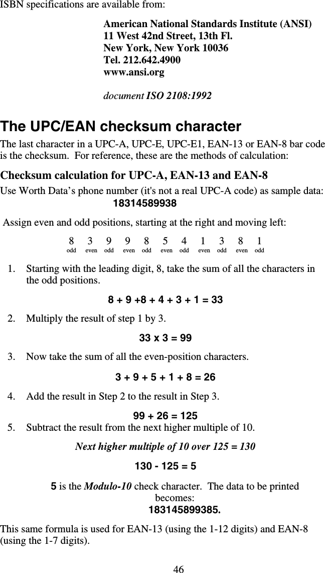 46ISBN specifications are available from:  American National Standards Institute (ANSI) 11 West 42nd Street, 13th Fl. New York, New York 10036 Tel. 212.642.4900 www.ansi.org  document ISO 2108:1992     The UPC/EAN checksum character The last character in a UPC-A, UPC-E, UPC-E1, EAN-13 or EAN-8 bar code is the checksum.  For reference, these are the methods of calculation:  Checksum calculation for UPC-A, EAN-13 and EAN-8 Use Worth Data’s phone number (it&apos;s not a real UPC-A code) as sample data: 18314589938   Assign even and odd positions, starting at the right and moving left:  8 3 9 9 8 5 4 1 3 8 1 odd even odd even odd even odd even odd even odd   1.  Starting with the leading digit, 8, take the sum of all the characters in the odd positions.  8 + 9 +8 + 4 + 3 + 1 = 33  2.  Multiply the result of step 1 by 3.  33 x 3 = 99  3.  Now take the sum of all the even-position characters.  3 + 9 + 5 + 1 + 8 = 26  4.  Add the result in Step 2 to the result in Step 3.  99 + 26 = 125 5.  Subtract the result from the next higher multiple of 10.  Next higher multiple of 10 over 125 = 130  130 - 125 = 5  5 is the Modulo-10 check character.  The data to be printed becomes:        183145899385.  This same formula is used for EAN-13 (using the 1-12 digits) and EAN-8 (using the 1-7 digits). 