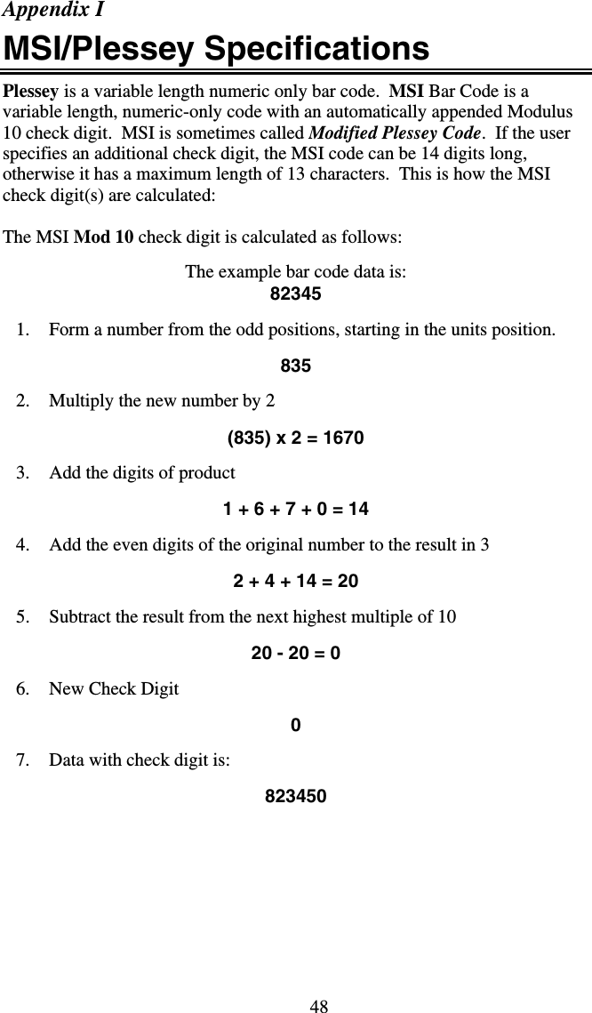 48Appendix I MSI/Plessey Specifications Plessey is a variable length numeric only bar code.  MSI Bar Code is a variable length, numeric-only code with an automatically appended Modulus 10 check digit.  MSI is sometimes called Modified Plessey Code.  If the user specifies an additional check digit, the MSI code can be 14 digits long, otherwise it has a maximum length of 13 characters.  This is how the MSI check digit(s) are calculated:  The MSI Mod 10 check digit is calculated as follows:     The example bar code data is: 82345  1.  Form a number from the odd positions, starting in the units position.  835  2.  Multiply the new number by 2    (835) x 2 = 1670  3.  Add the digits of product  1 + 6 + 7 + 0 = 14  4.  Add the even digits of the original number to the result in 3  2 + 4 + 14 = 20  5.  Subtract the result from the next highest multiple of 10  20 - 20 = 0  6. New Check Digit  0  7.  Data with check digit is:   823450   