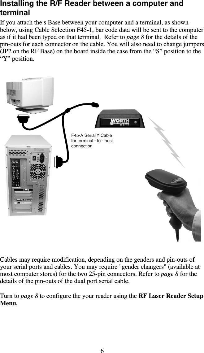 6 Installing the R/F Reader between a computer and terminal If you attach the s Base between your computer and a terminal, as shown below, using Cable Selection F45-1, bar code data will be sent to the computer as if it had been typed on that terminal.  Refer to page 8 for the details of the pin-outs for each connector on the cable. You will also need to change jumpers (JP2 on the RF Base) on the board inside the case from the “S” position to the “Y” position.        Cables may require modification, depending on the genders and pin-outs of your serial ports and cables. You may require &quot;gender changers&quot; (available at most computer stores) for the two 25-pin connectors. Refer to page 8 for the details of the pin-outs of the dual port serial cable.   Turn to page 8 to configure the your reader using the RF Laser Reader Setup Menu.       