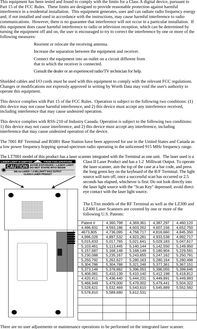 This equipment has been tested and found to comply with the limits for a Class A digital device, pursuant to Part 15 of the FCC Rules.  These limits are designed to provide reasonable protection against harmful interference in a residential installation.  This equipment generates, uses and can radiate radio frequency energy and, if not installed and used in accordance with the instructions, may cause harmful interference to radio communications.  However, there is no guarantee that interference will not occur in a particular installation.  If this equipment does cause harmful interference to radio or television reception, which can be determined by turning the equipment off and on, the user is encouraged to try to correct the interference by one or more of the following measures:   Reorient or relocate the receiving antenna.   Increase the separation between the equipment and receiver.   Connect the equipment into an outlet on a circuit different from    that to which the receiver is connected.   Consult the dealer or an experienced radio/TV technician for help.  Shielded cables and I/O cords must be used with this equipment to comply with the relevant FCC regulations. Changes or modifications not expressly approved in writing by Worth Data may void the user&apos;s authority to operate this equipment.  This device complies with Part 15 of the FCC Rules.  Operation is subject to the following two conditions: (1) this device may not cause harmful interference, and 2) this device must accept any interference received, including interference that may cause undesired operation.   This device complies with RSS-210 of Industry Canada. Operation is subject to the following two conditions: 1) this device may not cause interference, and 2) this device must accept any interference, including interference that may cause undesired operation of the device.  The 7001 RF Terminal and B5001 Base Station have been approved for use in the United States and Canada as a low power frequency hopping spread-spectrum radio operating in the unlicensed 915 MHz frequency range.   The LT7001 model of this product has a laser scanner integrated with the Terminal as one unit.  The laser used is a Class II Laser Product and has a 1.2  Milliwatt Output. To operate the laser scanner, aim the top of the case at a bar code, and press the long green key on the keyboard of the R/F Terminal. The light source will turn off, once a successful scan has occurred or 2.5 seconds has elapsed, whichever is first. Do not look directly into the laser light source with the &quot;Scan Key&quot; depressed; avoid direct eye contact with the laser light source.  The LTnn models of the RF Terminal as well as the LZ300 and LZ400 Laser Scanners are covered by one or more of the following U.S. Patents:  There are no user adjustments or maintenance operations to be performed on the integrated laser scanner. Patent #  4,360,798 4,369,361 4,387,297 4,460,120 4,496,831  4,593,186 4,603,262 4,607,156 4,652,750 4673,805  4,736,095 4,758,717 4,816,660 4,845,350 4,896,026  4,897,532 4,923,281 4,933,538 4,992,717 5,015,833  5,017,765 5,021,641 5,029,183 5,047,617 5,103,461  5,113,445 5,140,144 5,142,550 5,149,950 5,157,687  5,168,148 5,168,149 5,180,904 5,229,591 5,230,088  5,235,167 5,243,655 5,247,162 5,250,791 5,250,792  5,262,627 5,280,163 5,280,164 5,280,498 5,304,786  5,304,788 5,321,246 5,377,361 5,367,151 5,373,148  5,378,882 5,396,053 5,396,055 5,399,646 5,408,081  5,410,139 5,410,140 5,412,198 5,418,812 4,420,411  5,436,440 5,444,231 5,449,891 5,449,893 5,468,949  5,479,000 5,479,002 5,479,441 5,504,322 5,528,621  5,532,469 5,543,610 5,545,889 5,552,592 5,578,810 5,589,680 5,612,531                     