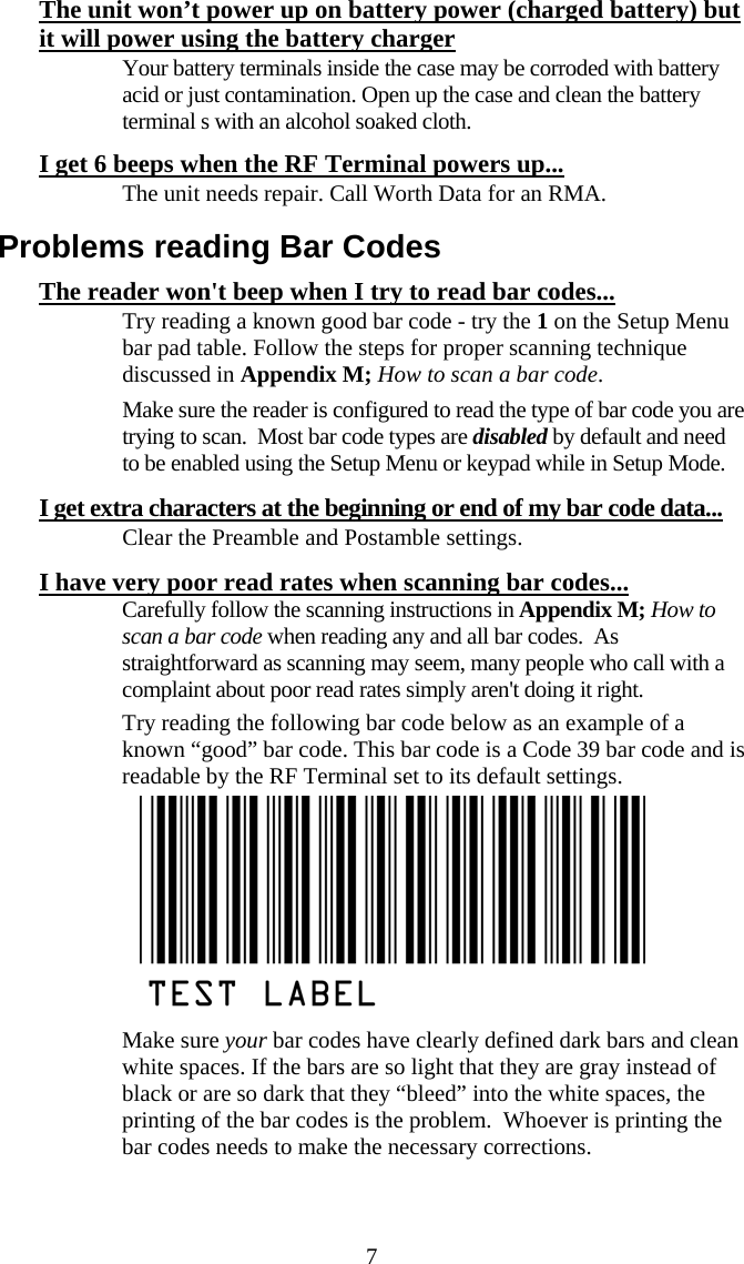  7The unit won’t power up on battery power (charged battery) but it will power using the battery charger   Your battery terminals inside the case may be corroded with battery acid or just contamination. Open up the case and clean the battery terminal s with an alcohol soaked cloth. I get 6 beeps when the RF Terminal powers up...   The unit needs repair. Call Worth Data for an RMA. Problems reading Bar Codes The reader won&apos;t beep when I try to read bar codes...   Try reading a known good bar code - try the 1 on the Setup Menu bar pad table. Follow the steps for proper scanning technique discussed in Appendix M; How to scan a bar code.    Make sure the reader is configured to read the type of bar code you are trying to scan.  Most bar code types are disabled by default and need to be enabled using the Setup Menu or keypad while in Setup Mode. I get extra characters at the beginning or end of my bar code data...   Clear the Preamble and Postamble settings.  I have very poor read rates when scanning bar codes...   Carefully follow the scanning instructions in Appendix M; How to scan a bar code when reading any and all bar codes.  As straightforward as scanning may seem, many people who call with a complaint about poor read rates simply aren&apos;t doing it right.   Try reading the following bar code below as an example of a known “good” bar code. This bar code is a Code 39 bar code and is readable by the RF Terminal set to its default settings.    Make sure your bar codes have clearly defined dark bars and clean white spaces. If the bars are so light that they are gray instead of black or are so dark that they “bleed” into the white spaces, the printing of the bar codes is the problem.  Whoever is printing the bar codes needs to make the necessary corrections.  